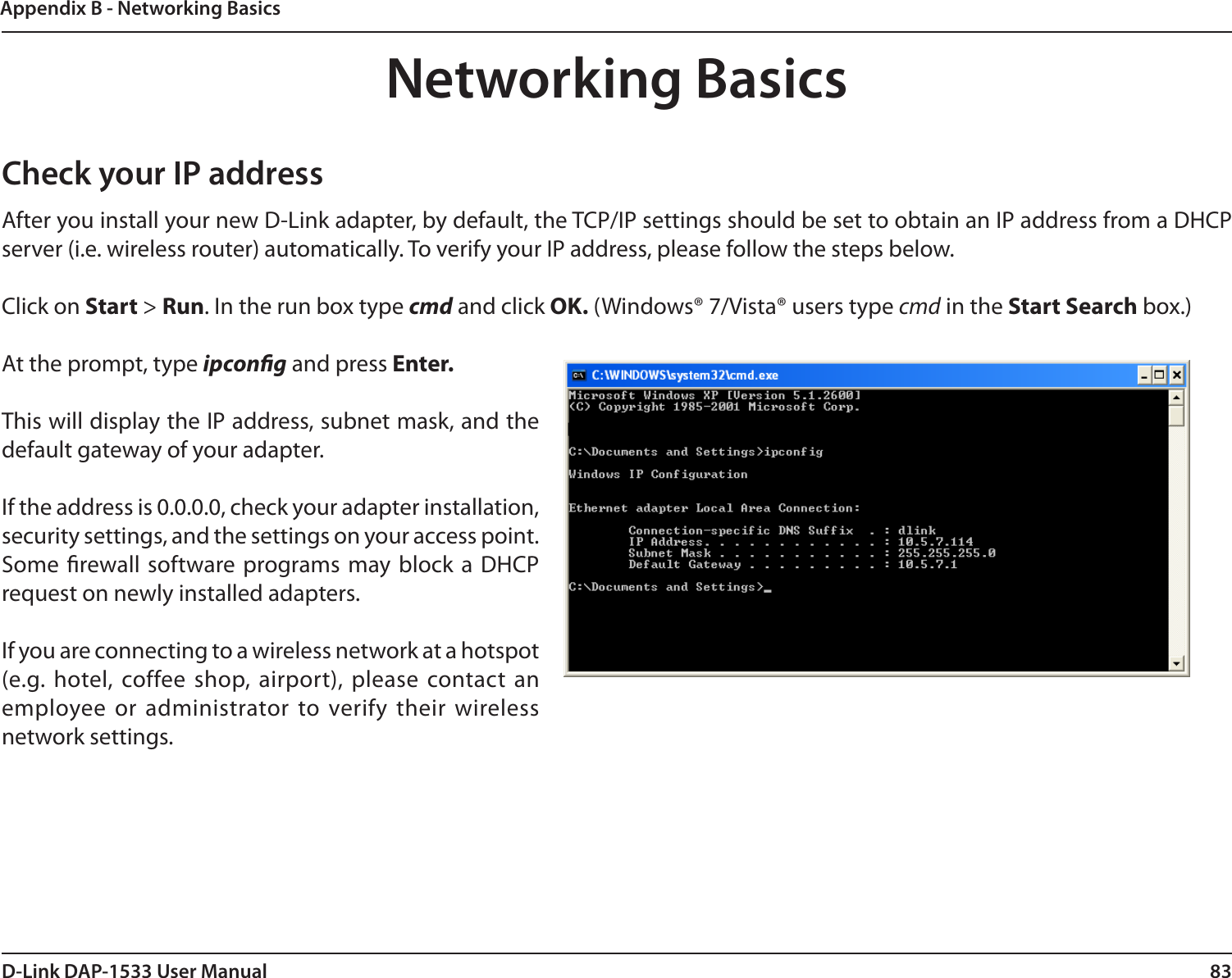 83D-Link DAP-1533 User ManualAppendix B - Networking BasicsNetworking BasicsCheck your IP addressAfter you install your new D-Link adapter, by default, the TCP/IP settings should be set to obtain an IP address from a DHCP server (i.e. wireless router) automatically. To verify your IP address, please follow the steps below.Click on Start &gt; Run. In the run box type cmd and click OK. (Windows® 7/Vista® users type cmd in the Start Search box.)At the prompt, type ipcong and press Enter.This will display the IP address, subnet mask, and the default gateway of your adapter.If the address is 0.0.0.0, check your adapter installation, security settings, and the settings on your access point. Some rewall software programs may block  a DHCP request on newly installed adapters. If you are connecting to a wireless network at a hotspot (e.g. hotel, coffee shop, airport),  please contact an employee or administrator to verify their wireless network settings.