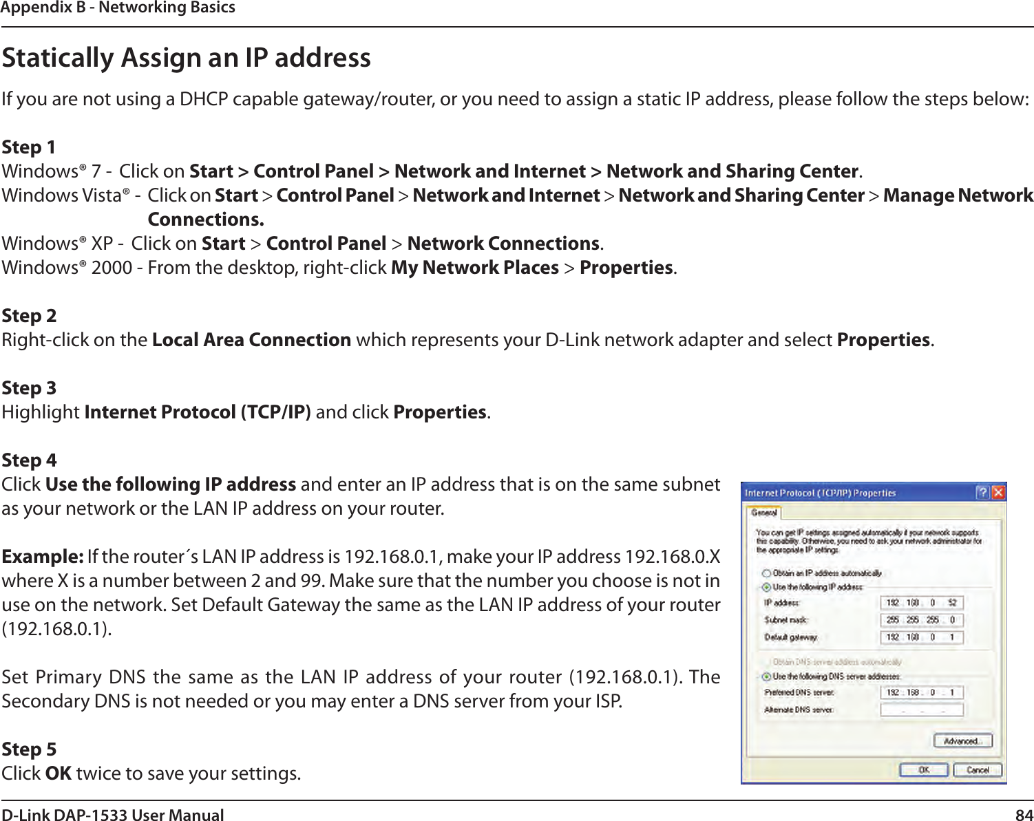 84D-Link DAP-1533 User ManualAppendix B - Networking BasicsStatically Assign an IP addressIf you are not using a DHCP capable gateway/router, or you need to assign a static IP address, please follow the steps below:Step 1Windows® 7 -  Click on Start &gt; Control Panel &gt; Network and Internet &gt; Network and Sharing Center.Windows Vista® -  Click on Start &gt; Control Panel &gt; Network and Internet &gt; Network and Sharing Center &gt; Manage Network Connections.Windows® XP -  Click on Start &gt; Control Panel &gt; Network Connections.Windows® 2000 - From the desktop, right-click My Network Places &gt; Properties.Step 2Right-click on the Local Area Connection which represents your D-Link network adapter and select Properties.Step 3Highlight Internet Protocol (TCP/IP) and click Properties.Step 4Click Use the following IP address and enter an IP address that is on the same subnet as your network or the LAN IP address on your router. Example: If the router´s LAN IP address is 192.168.0.1, make your IP address 192.168.0.X where X is a number between 2 and 99. Make sure that the number you choose is not in use on the network. Set Default Gateway the same as the LAN IP address of your router (192.168.0.1). Set Primary DNS the same as  the  LAN IP address of  your router (192.168.0.1). The Secondary DNS is not needed or you may enter a DNS server from your ISP.Step 5Click OK twice to save your settings.