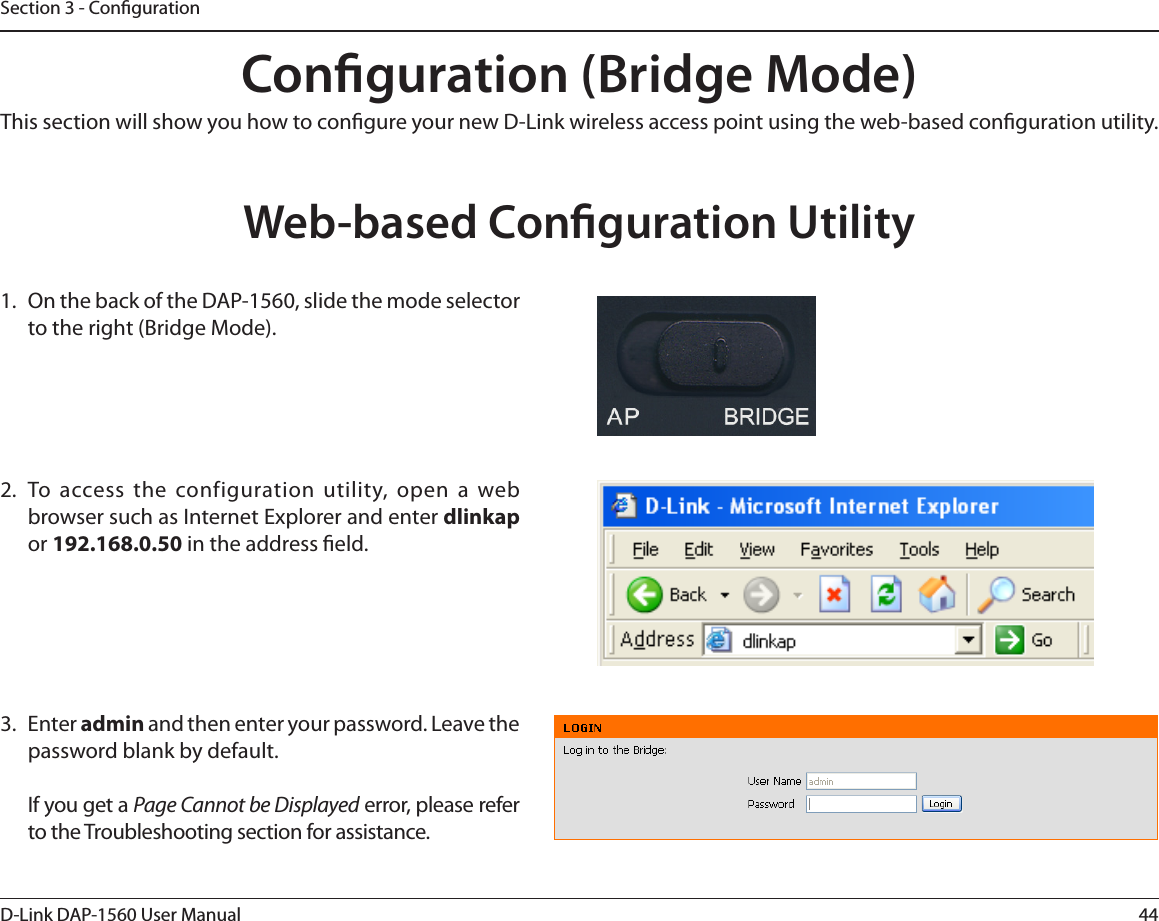 44D-Link DAP-1560 User ManualSection 3 - CongurationConguration (Bridge Mode)This section will show you how to congure your new D-Link wireless access point using the web-based conguration utility.Web-based Conguration Utility 0OUIFCBDLPGUIF%&quot;1TMJEFUIFNPEFTFMFDUPSto the right (Bridge Mode).  5P BDDFTTUIF DPOGJHVSBUJPOVUJMJUZPQFOB XFCCSPXTFSTVDIBT*OUFSOFU&amp;YQMPSFSBOEFOUFSdlinkapor 192.168.0.50 in the address eld.3. Enter admin and then enter your password. Leave the password blank by default.If you get a Page Cannot be DisplayedFSSPSQMFBTFSFGFSto the Troubleshooting section for assistance.