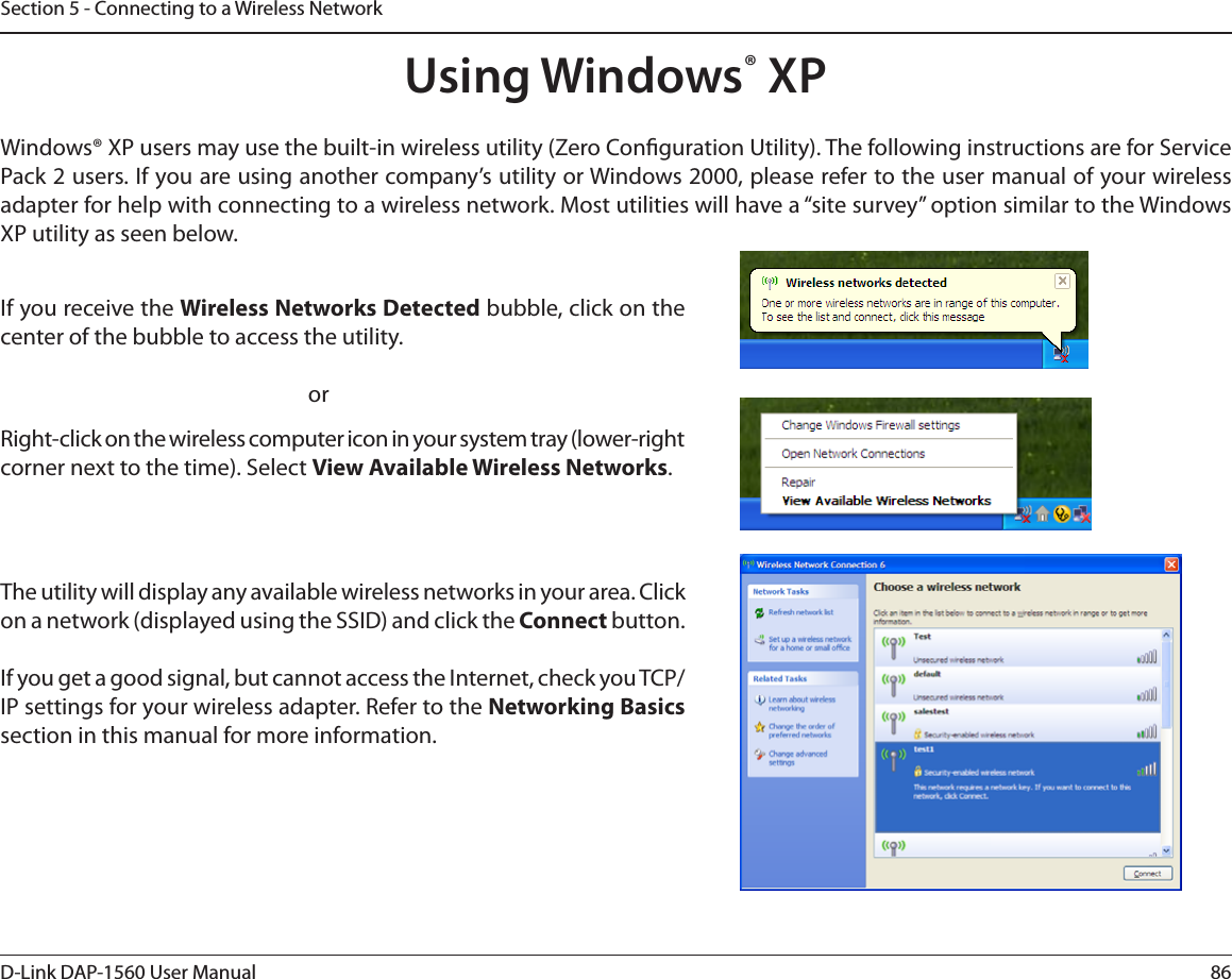 86D-Link DAP-1560 User ManualSection 5 - Connecting to a Wireless NetworkUsing Windows® XPWindows® XP users may use the built-in wireless utility (Zero Conguration Utility). The following instructions are for Service 1BDLVTFST*GZPVBSFVTJOHBOPUIFSDPNQBOZTVUJMJUZPS8JOEPXTQMFBTFSFGFSUPUIFVTFSNBOVBMPGZPVSXJSFMFTTadapter for help with connecting to a wireless network. Most utilities will have a “site survey” option similar to the Windows XP utility as seen below.Right-click on the wireless computer icon in your system tray (lower-right DPSOFSOFYUUPUIFUJNF4FMFDUView Available Wireless Networks.If you receive the Wireless Networks DetectedCVCCMFDMJDLPOUIFcenter of the bubble to access the utility.     orThe utility will display any available wireless networks in your area. Click on a network (displayed using the SSID) and click the Connect button.*GZPVHFUBHPPETJHOBMCVUDBOOPUBDDFTTUIF*OUFSOFUDIFDLZPV5$1IP settings for your wireless adapter. Refer to the Networking Basicssection in this manual for more information.