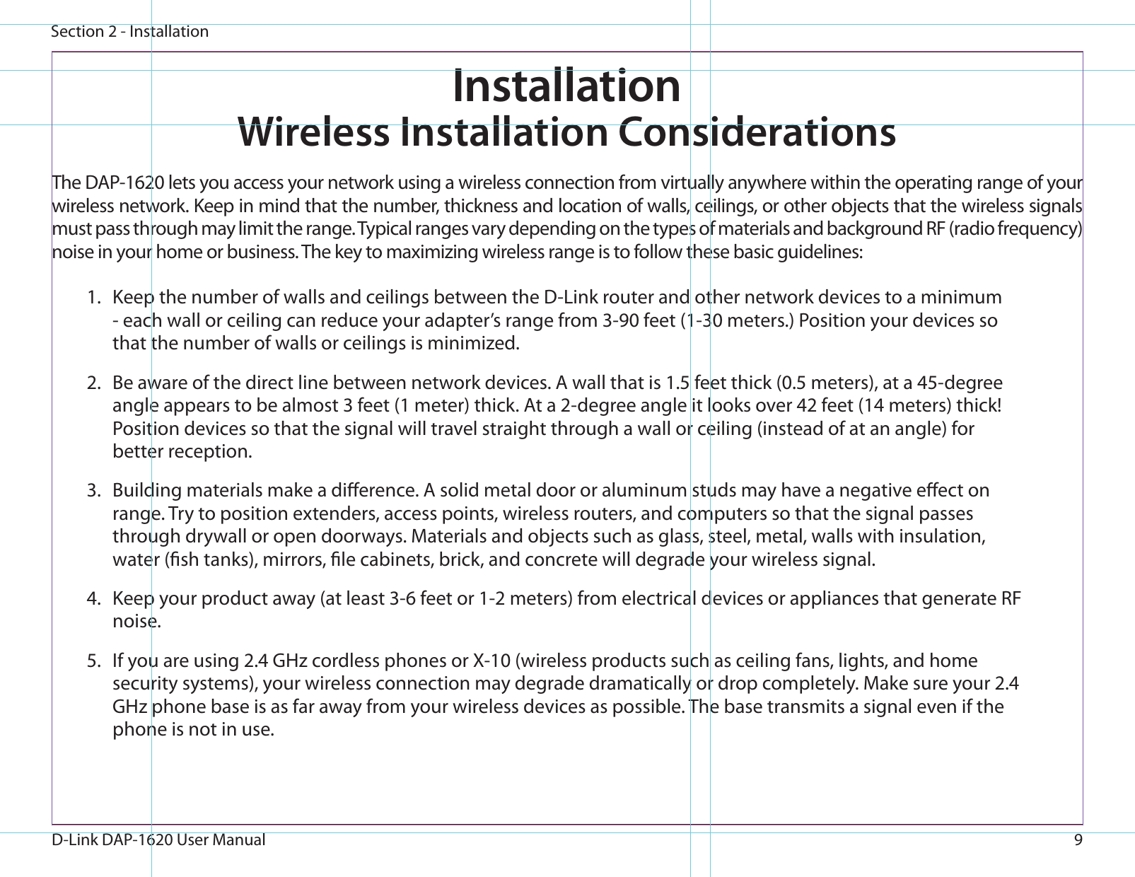 9D-Link DAP-1620 User ManualSection 2 - InstallationWireless Installation ConsiderationsThe DAP-1620 lets you access your network using a wireless connection from virtually anywhere within the operating range of your wireless network. Keep in mind that the number, thickness and location of walls, ceilings, or other objects that the wireless signals must pass through may limit the range. Typical ranges vary depending on the types of materials and background RF (radio frequency) noise in your home or business. The key to maximizing wireless range is to follow these basic guidelines:1.  Keep the number of walls and ceilings between the D-Link router and other network devices to a minimum - each wall or ceiling can reduce your adapter’s range from 3-90 feet (1-30 meters.) Position your devices so that the number of walls or ceilings is minimized.2.  Be aware of the direct line between network devices. A wall that is 1.5 feet thick (0.5 meters), at a 45-degree angle appears to be almost 3 feet (1 meter) thick. At a 2-degree angle it looks over 42 feet (14 meters) thick! Position devices so that the signal will travel straight through a wall or ceiling (instead of at an angle) for better reception.3.  Building materials make a dierence. A solid metal door or aluminum studs may have a negative eect on range. Try to position extenders, access points, wireless routers, and computers so that the signal passes through drywall or open doorways. Materials and objects such as glass, steel, metal, walls with insulation, water (sh tanks), mirrors, le cabinets, brick, and concrete will degrade your wireless signal.4.  Keep your product away (at least 3-6 feet or 1-2 meters) from electrical devices or appliances that generate RF noise.5.  If you are using 2.4 GHz cordless phones or X-10 (wireless products such as ceiling fans, lights, and home security systems), your wireless connection may degrade dramatically or drop completely. Make sure your 2.4 GHz phone base is as far away from your wireless devices as possible. The base transmits a signal even if the phone is not in use.Installation
