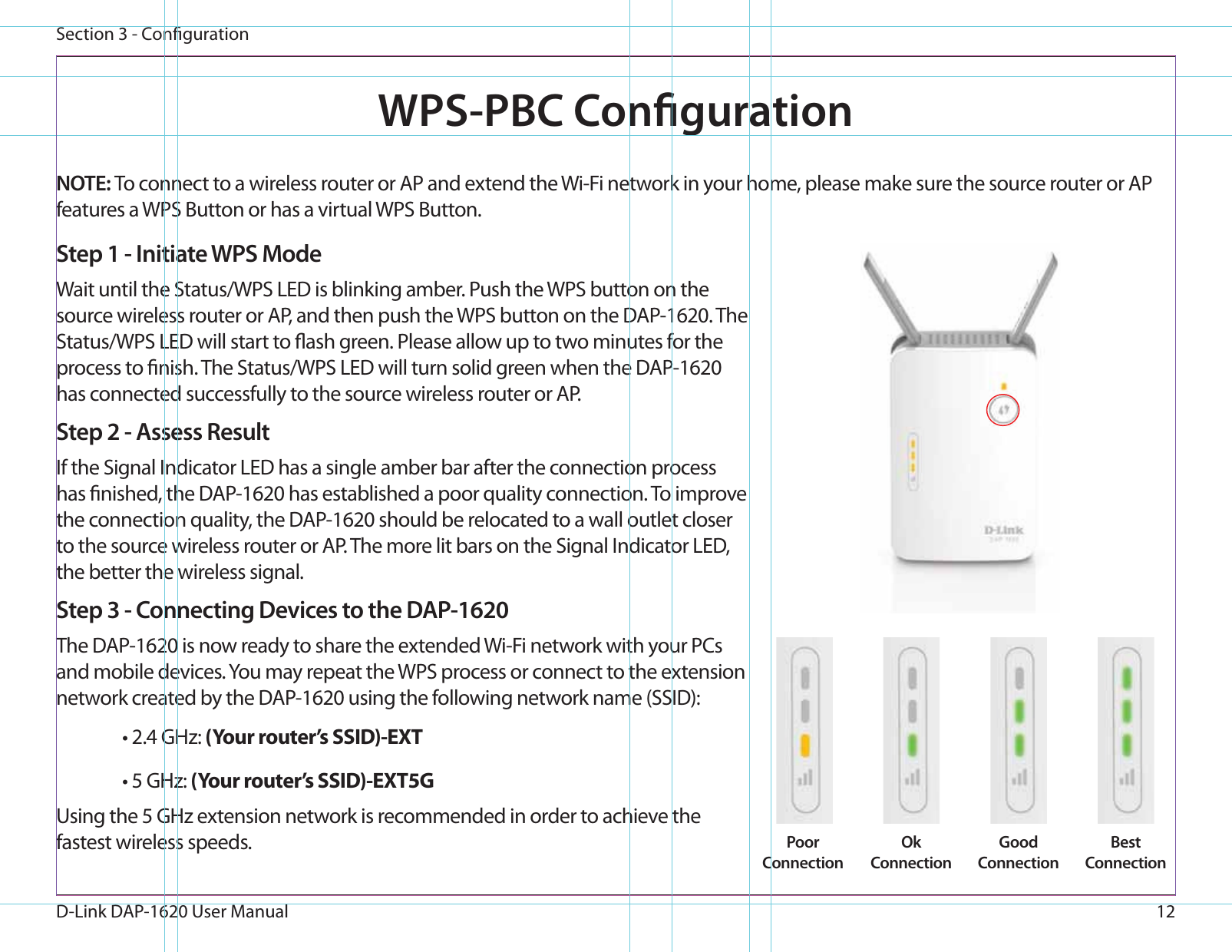 12D-Link DAP-1620 User ManualSection 3 - CongurationWPS-PBC CongurationStep 1 - Initiate WPS ModeWait until the Status/WPS LED is blinking amber. Push the WPS button on the source wireless router or AP, and then push the WPS button on the DAP-1620. The Status/WPS LED will start to ash green. Please allow up to two minutes for the process to nish. The Status/WPS LED will turn solid green when the DAP-1620 has connected successfully to the source wireless router or AP.Step 2 - Assess ResultIf the Signal Indicator LED has a single amber bar after the connection process has nished, the DAP-1620 has established a poor quality connection. To improve the connection quality, the DAP-1620 should be relocated to a wall outlet closer to the source wireless router or AP. The more lit bars on the Signal Indicator LED, the better the wireless signal.Step 3 - Connecting Devices to the DAP-1620The DAP-1620 is now ready to share the extended Wi-Fi network with your PCs and mobile devices. You may repeat the WPS process or connect to the extension network created by the DAP-1620 using the following network name (SSID): • 2.4 GHz: (Your router’s SSID)-EXT• 5 GHz: (Your router’s SSID)-EXT5GUsing the 5 GHz extension network is recommended in order to achieve the fastest wireless speeds. NOTE: To connect to a wireless router or AP and extend the Wi-Fi network in your home, please make sure the source router or AP features a WPS Button or has a virtual WPS Button.Poor ConnectionOkConnectionGoodConnectionBestConnection