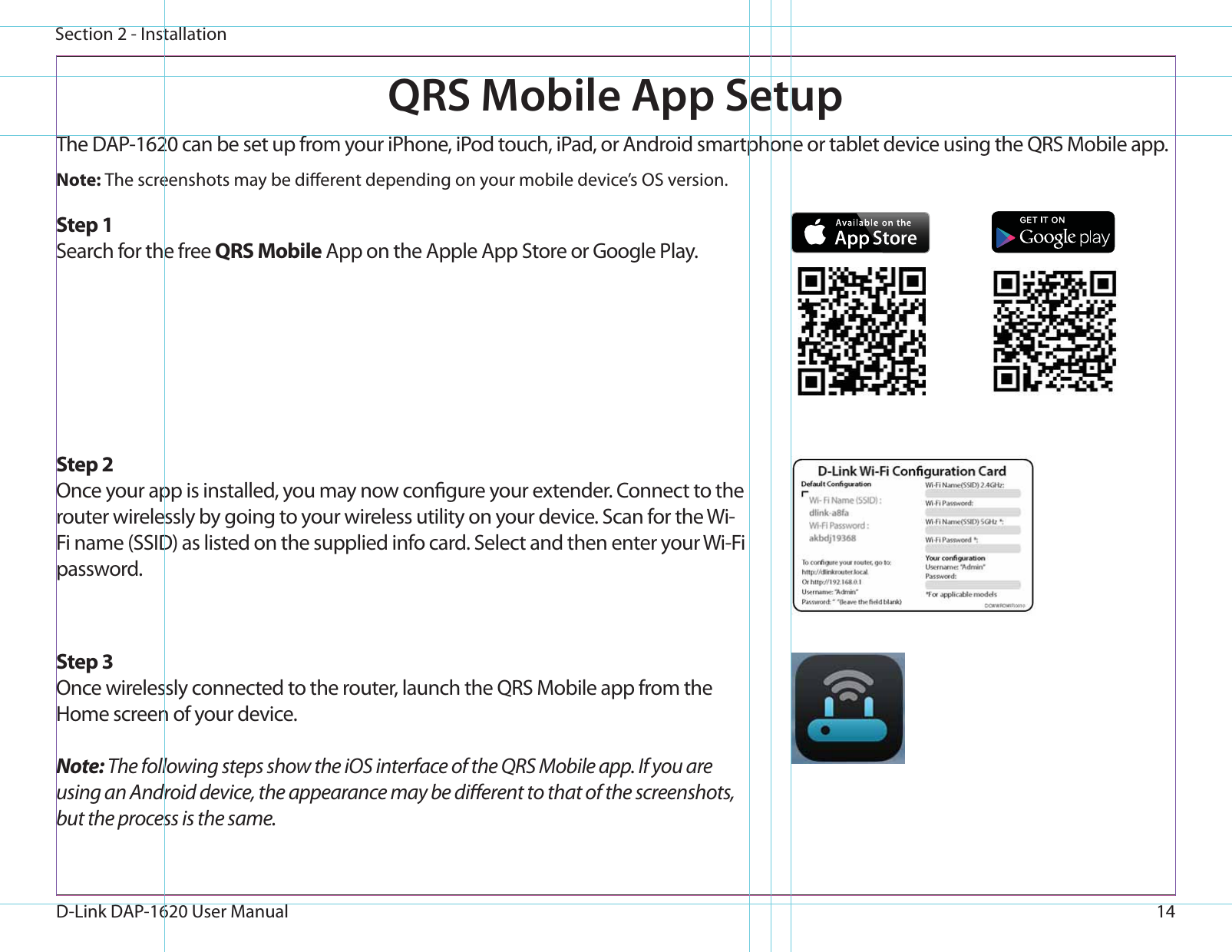 14D-Link DAP-1620 User ManualSection 2 - InstallationQRS Mobile App SetupThe DAP-1620 can be set up from your iPhone, iPod touch, iPad, or Android smartphone or tablet device using the QRS Mobile app.Step 2Once your app is installed, you may now congure your extender. Connect to the router wirelessly by going to your wireless utility on your device. Scan for the Wi-Fi name (SSID) as listed on the supplied info card. Select and then enter your Wi-Fi password.Step 3Once wirelessly connected to the router, launch the QRS Mobile app from the Home screen of your device.Note: The following steps show the iOS interface of the QRS Mobile app. If you are using an Android device, the appearance may be dierent to that of the screenshots, but the process is the same.Step 1Search for the free QRS Mobile App on the Apple App Store or Google Play.Note: The screenshots may be dierent depending on your mobile device’s OS version.