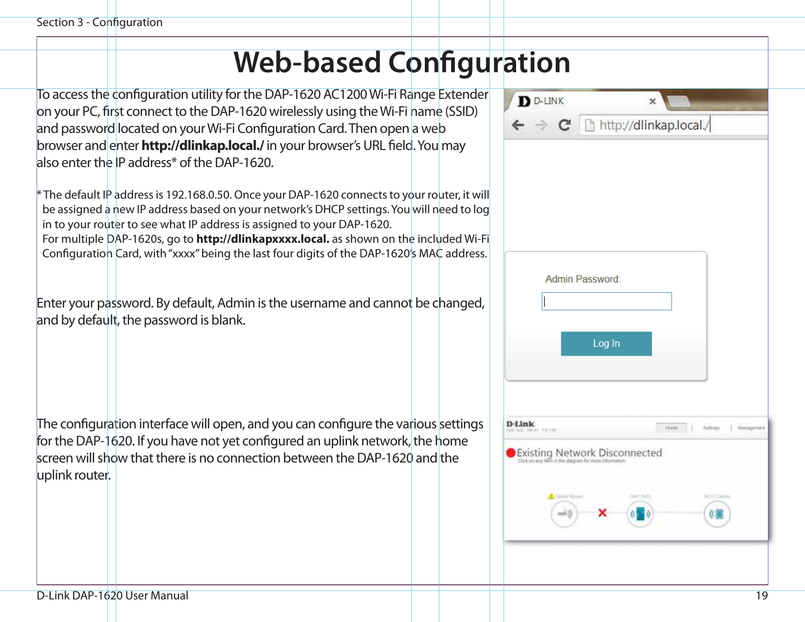 19D-Link DAP-1620 User ManualSection 3 - CongurationWeb-based CongurationEnter your password. By default, Admin is the username and cannot be changed, and by default, the password is blank.To access the conguration utility for the DAP-1620 AC1200 Wi-Fi Range Extender on your PC, rst connect to the DAP-1620 wirelessly using the Wi-Fi name (SSID) and password located on your Wi-Fi Conguration Card. Then open a web browser and enter http://dlinkap.local./ in your browser’s URL eld. You may also enter the IP address* of the DAP-1620. * The default IP address is 192.168.0.50. Once your DAP-1620 connects to your router, it will be assigned a new IP address based on your network’s DHCP settings. You will need to log in to your router to see what IP address is assigned to your DAP-1620.For multiple DAP-1620s, go to http://dlinkapxxxx.local. as shown on the included Wi-Fi Conguration Card, with “xxxx” being the last four digits of the DAP-1620’s MAC address. The conguration interface will open, and you can congure the various settings for the DAP-1620. If you have not yet congured an uplink network, the home screen will show that there is no connection between the DAP-1620 and the uplink router. 