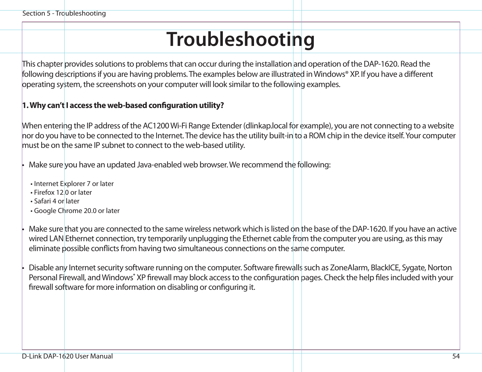 54D-Link DAP-1620 User ManualSection 5 - TroubleshootingTroubleshootingThis chapter provides solutions to problems that can occur during the installation and operation of the DAP-1620. Read the following descriptions if you are having problems. The examples below are illustrated in Windows® XP. If you have a dierent operating system, the screenshots on your computer will look similar to the following examples.1. Why can’t I access the web-based conguration utility?When entering the IP address of the AC1200 Wi-Fi Range Extender (dlinkap.local for example), you are not connecting to a website nor do you have to be connected to the Internet. The device has the utility built-in to a ROM chip in the device itself. Your computer must be on the same IP subnet to connect to the web-based utility. •  Make sure you have an updated Java-enabled web browser. We recommend the following:  • Internet Explorer 7 or later• Firefox 12.0 or later• Safari 4 or later• Google Chrome 20.0 or later•  Make sure that you are connected to the same wireless network which is listed on the base of the DAP-1620. If you have an active wired LAN Ethernet connection, try temporarily unplugging the Ethernet cable from the computer you are using, as this may eliminate possible conicts from having two simultaneous connections on the same computer. •  Disable any Internet security software running on the computer. Software rewalls such as ZoneAlarm, BlackICE, Sygate, Norton Personal Firewall, and Windows® XP rewall may block access to the conguration pages. Check the help les included with your rewall software for more information on disabling or conguring it.