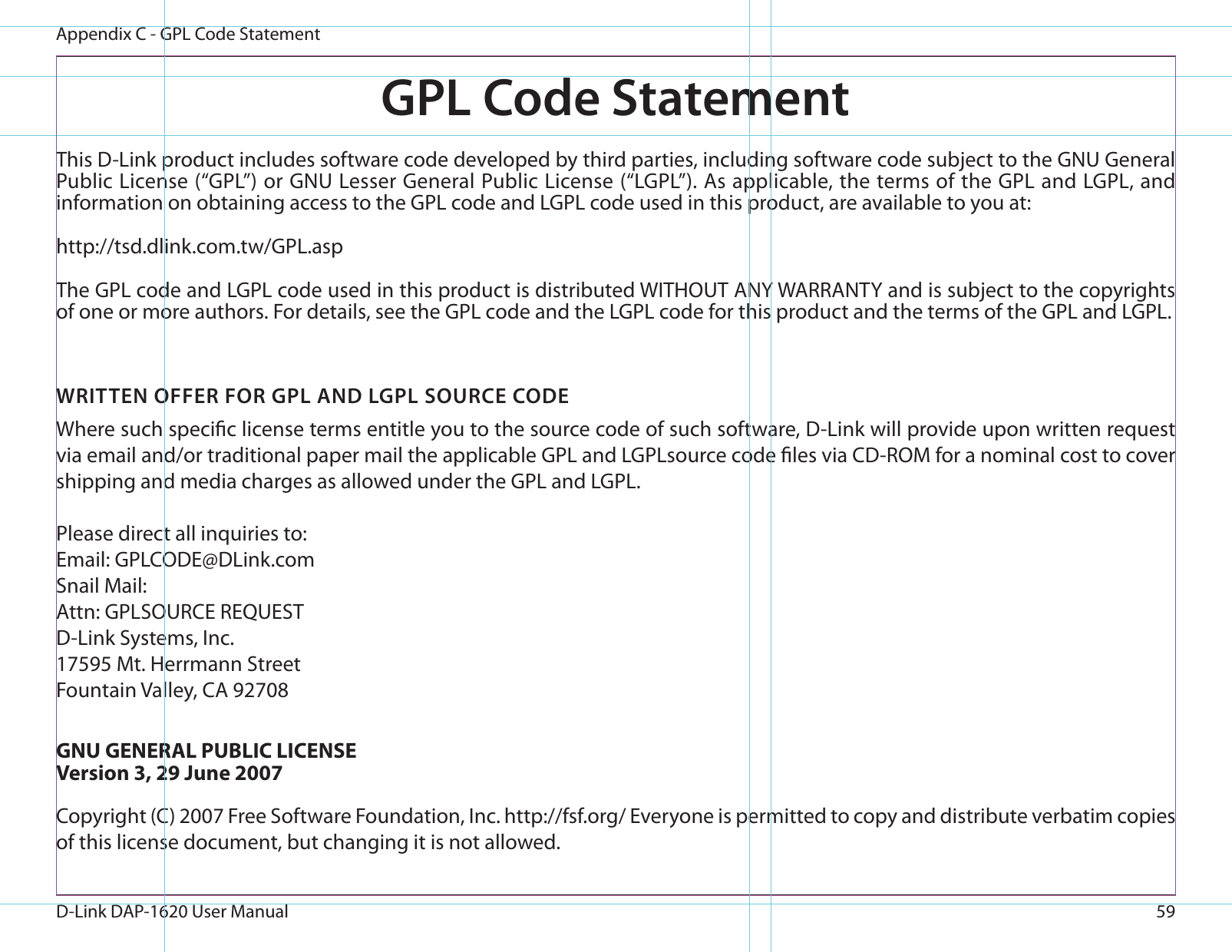 59D-Link DAP-1620 User ManualAppendix C - GPL Code StatementGPL Code StatementThis D-Link product includes software code developed by third parties, including software code subject to the GNU General Public License (“GPL”) or GNU Lesser General Public License (“LGPL”). As applicable, the terms of the GPL and LGPL, and information on obtaining access to the GPL code and LGPL code used in this product, are available to you at:http://tsd.dlink.com.tw/GPL.aspThe GPL code and LGPL code used in this product is distributed WITHOUT ANY WARRANTY and is subject to the copyrights of one or more authors. For details, see the GPL code and the LGPL code for this product and the terms of the GPL and LGPL.WRITTEN OFFER FOR GPL AND LGPL SOURCE CODEWhere such specic license terms entitle you to the source code of such software, D-Link will provide upon written request via email and/or traditional paper mail the applicable GPL and LGPLsource code les via CD-ROM for a nominal cost to cover shipping and media charges as allowed under the GPL and LGPL. Please direct all inquiries to:Email: GPLCODE@DLink.comSnail Mail:Attn: GPLSOURCE REQUESTD-Link Systems, Inc.17595 Mt. Herrmann StreetFountain Valley, CA 92708GNU GENERAL PUBLIC LICENSEVersion 3, 29 June 2007Copyright (C) 2007 Free Software Foundation, Inc. http://fsf.org/ Everyone is permitted to copy and distribute verbatim copies of this license document, but changing it is not allowed.