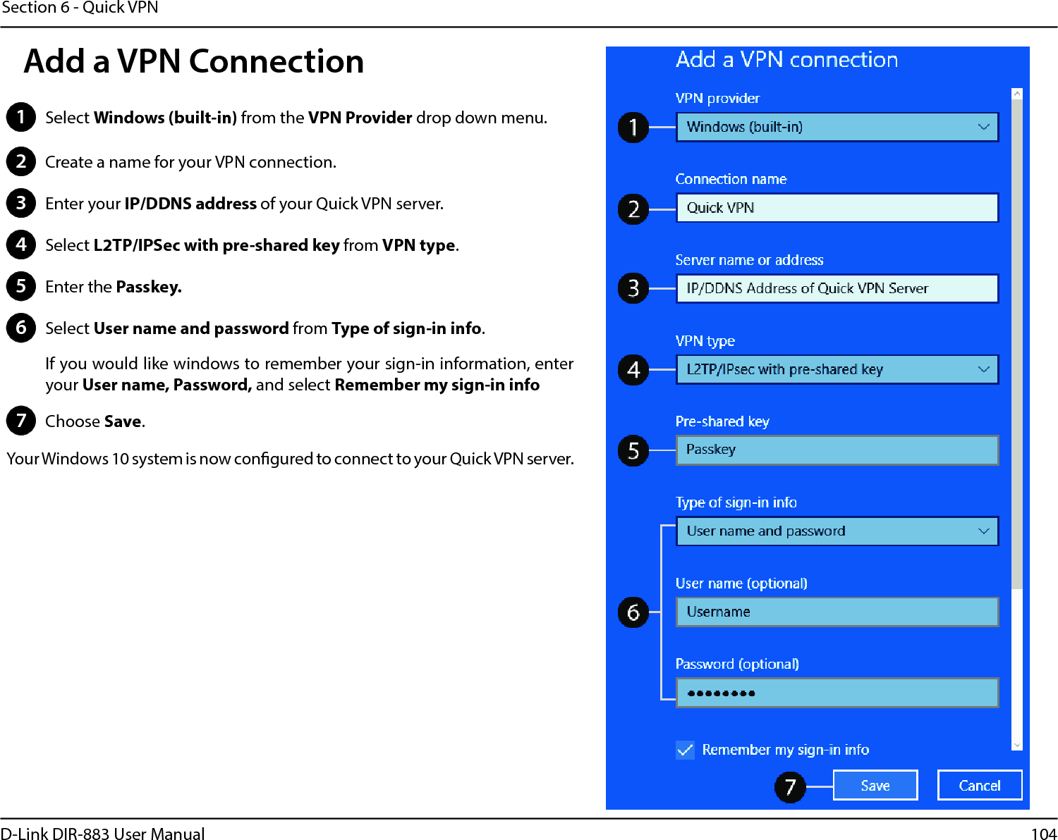 104D-Link DIR-883 User ManualSection 6 - Quick VPN1Select Windows (built-in) from the VPN Provider drop down menu.2Create a name for your VPN connection.3Enter your IP/DDNS address of your Quick VPN server.4Select L2TP/IPSec with pre-shared key from VPN type.5Enter the Passkey.6Select User name and password from Type of sign-in info.If you would like windows to remember your sign-in information, enter your User name, Password, and select Remember my sign-in info7Choose Save.Your Windows 10 system is now congured to connect to your Quick VPN server.Add a VPN Connection