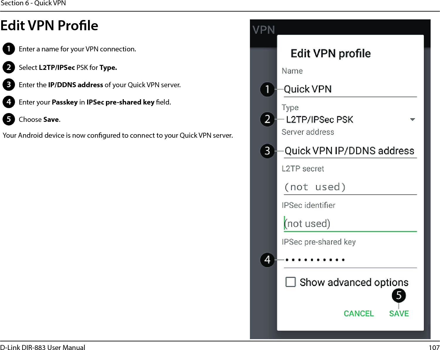 107D-Link DIR-883 User ManualSection 6 - Quick VPN1Enter a name for your VPN connection.2Select L2TP/IPSec PSK for Type.3Enter the IP/DDNS address of your Quick VPN server.4Enter your Passkey in IPSec pre-shared key eld.5Choose Save.Your Android device is now congured to connect to your Quick VPN server.Edit VPN Prole