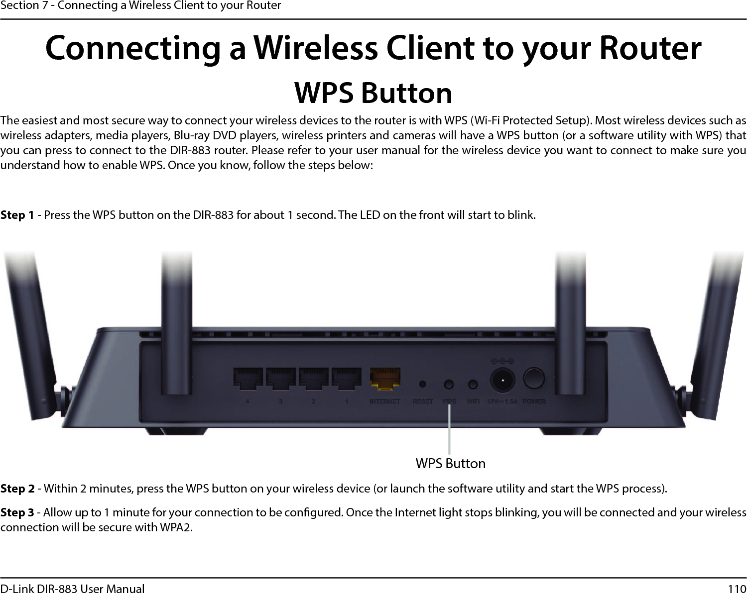 110D-Link DIR-883 User ManualSection 7 - Connecting a Wireless Client to your RouterConnecting a Wireless Client to your RouterWPS ButtonStep 2 - Within 2 minutes, press the WPS button on your wireless device (or launch the software utility and start the WPS process).The easiest and most secure way to connect your wireless devices to the router is with WPS (Wi-Fi Protected Setup). Most wireless devices such as wireless adapters, media players, Blu-ray DVD players, wireless printers and cameras will have a WPS button (or a software utility with WPS) that you can press to connect to the DIR-883 router. Please refer to your user manual for the wireless device you want to connect to make sure you understand how to enable WPS. Once you know, follow the steps below:Step 1 - Press the WPS button on the DIR-883 for about 1 second. The LED on the front will start to blink.Step 3 - Allow up to 1 minute for your connection to be congured. Once the Internet light stops blinking, you will be connected and your wireless connection will be secure with WPA2.WPS Button