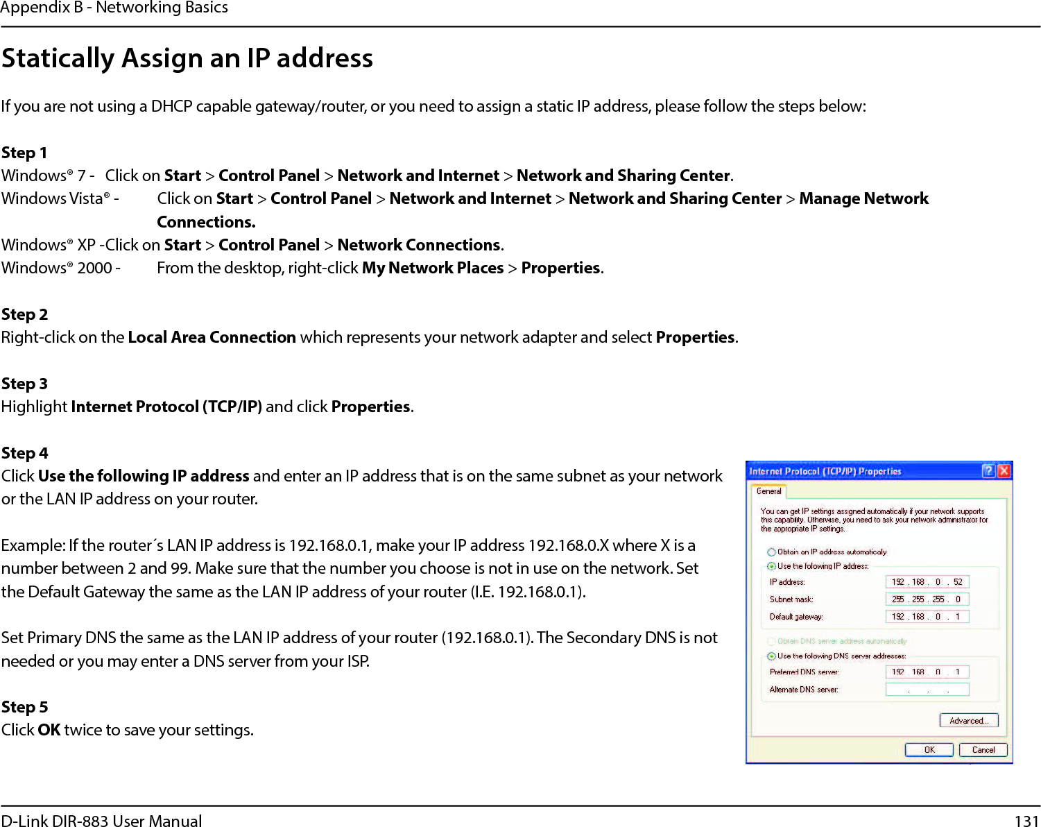131D-Link DIR-883 User ManualAppendix B - Networking BasicsStatically Assign an IP addressIf you are not using a DHCP capable gateway/router, or you need to assign a static IP address, please follow the steps below:Step 1Windows® 7 - Click on Start &gt; Control Panel &gt; Network and Internet &gt; Network and Sharing Center.Windows Vista® - Click on Start &gt; Control Panel &gt; Network and Internet &gt; Network and Sharing Center &gt; Manage Network      Connections.Windows® XP -Click on Start &gt; Control Panel &gt; Network Connections.Windows® 2000 - From the desktop, right-click My Network Places &gt; Properties.Step 2Right-click on the Local Area Connection which represents your network adapter and select Properties.Step 3Highlight Internet Protocol (TCP/IP) and click Properties.Step 4Click Use the following IP address and enter an IP address that is on the same subnet as your network or the LAN IP address on your router. Example: If the router´s LAN IP address is 192.168.0.1, make your IP address 192.168.0.X where X is a number between 2 and 99. Make sure that the number you choose is not in use on the network. Set the Default Gateway the same as the LAN IP address of your router (I.E. 192.168.0.1). Set Primary DNS the same as the LAN IP address of your router (192.168.0.1). The Secondary DNS is not needed or you may enter a DNS server from your ISP.Step 5Click OK twice to save your settings.
