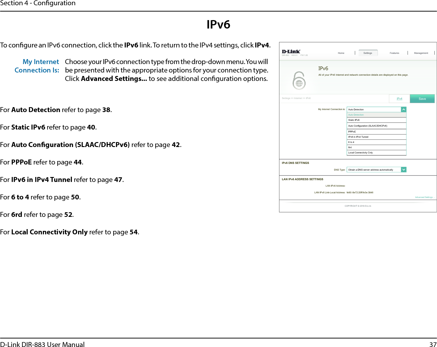 37D-Link DIR-883 User ManualSection 4 - CongurationIPv6To congure an IPv6 connection, click the IPv6 link. To return to the IPv4 settings, click IPv4.For Auto Detection refer to page 38.For Static IPv6 refer to page 40.For Auto Conguration (SLAAC/DHCPv6) refer to page 42.For PPPoE refer to page 44.For IPv6 in IPv4 Tunnel refer to page 47.For 6 to 4 refer to page 50.For 6rd refer to page 52.For Local Connectivity Only refer to page 54.My Internet Connection Is:Choose your IPv6 connection type from the drop-down menu. You will be presented with the appropriate options for your connection type. Click Advanced Settings... to see additional conguration options.My Internet Connection is: $XWR&apos;HWHFWLRQ໹$XWR&apos;HWHFWLRQ6WDWLF,3Y$XWR&amp;RQ¿JXUDWLRQ6/$$&amp;&apos;+&amp;3YPPPoE,3YLQ,3Y7XQQHOWRUG/RFDO&amp;RQQHFWLYLW\2QO\&apos;,5 +:$ ):6HWWLQJV!!,QWHUQHW!!,3Y6HWWLQJV+RPH Features Management,3Y 6DYHIPv6$OORI\RXU,3Y,QWHUQHWDQGQHWZRUNFRQQHFWLRQGHWDLOVDUHGLVSOD\HGRQWKLVSDJH&apos;167\SH 2EWDLQD&apos;16VHUYHUDGGUHVVDXWRPDWLFDOO\໹,3Y&apos;166(77,1*6$GYDQFHG6HWWLQJV/$1,3Y$&apos;&apos;5(666(77,1*6/$1,3Y$GGUHVV/$1,3Y/LQN/RFDO$GGUHVV IHHIIIHH&amp;23&lt;5,*+7&apos;/LQN