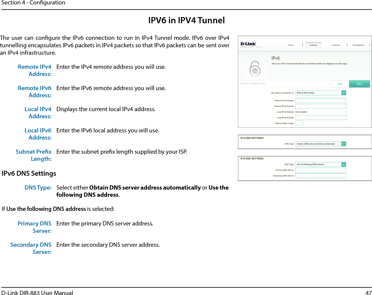47D-Link DIR-883 User ManualSection 4 - CongurationIPV6 in IPV4 TunnelThe user can congure the IPv6 connection to run in IPv4 Tunnel mode. IPv6 over IPv4 tunnelling encapsulates IPv6 packets in IPv4 packets so that IPv6 packets can be sent over an IPv4 infrastructure.Remote IPv4 Address:Enter the IPv4 remote address you will use.Remote IPv6 Address:Enter the IPv6 remote address you will use.Local IPv4 Address:Displays the current local IPv4 address.Local IPv6 Address:Enter the IPv6 local address you will use.Subnet Prex Length:Enter the subnet prex length supplied by your ISP.IPv6 DNS SettingsDNS Type: Select either Obtain DNS server address automatically or Use the following DNS address.If Use the following DNS address is selected:Primary DNS Server:Enter the primary DNS server address. Secondary DNS Server:Enter the secondary DNS server address.My Internet Connection is: ,39LQ,39WXQQHO໹&apos;,5 +:$ ):6HWWLQJV!!,QWHUQHW!!,3Y6HWWLQJV+RPH Features Management5HPRWH,3Y$GGUHVV5HPRWH,3Y$GGUHVV/RFDO,3Y$GGUHVV Not Available/RFDO,3Y$GGUHVV6XEQHW3UH¿[/HQJWK,3Y 6DYHIPv6$OORI\RXU,3Y,QWHUQHWDQGQHWZRUNFRQQHFWLRQGHWDLOVDUHGLVSOD\HGRQWKLVSDJH&apos;167\SH 2EWDLQD&apos;16VHUYHUDGGUHVVDXWRPDWLFDOO\໹,3Y&apos;166(77,1*6&apos;167\SH 8VHWKHIROORZLQJ&apos;16DGGUHVV໹3ULPDU\&apos;166HUYHU6HFRQGDU\&apos;166HUYHU,3Y&apos;166(77,1*6