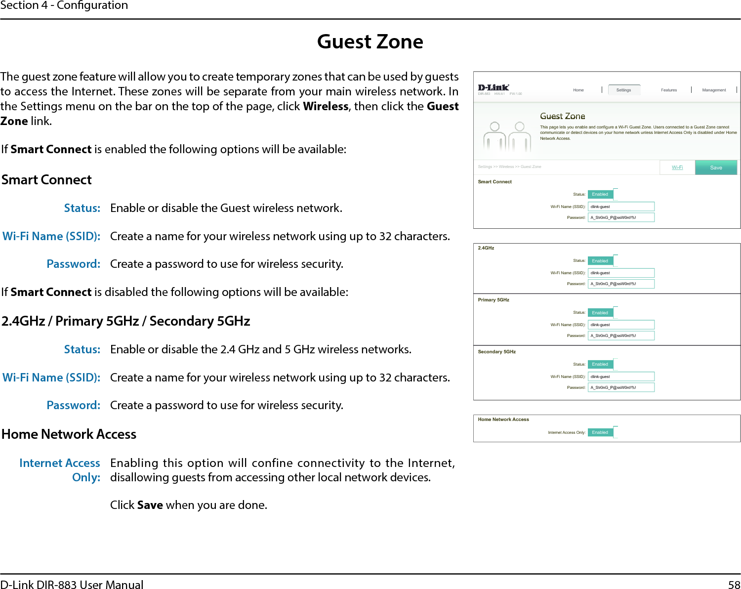 58D-Link DIR-883 User ManualSection 4 - CongurationGuest ZoneThe guest zone feature will allow you to create temporary zones that can be used by guests to access the Internet. These zones will be separate from your main wireless network. In the Settings menu on the bar on the top of the page, click Wireless, then click the Guest Zone link.If Smart Connect is enabled the following options will be available:Smart ConnectStatus: Enable or disable the Guest wireless network.Wi-Fi Name (SSID): Create a name for your wireless network using up to 32 characters. Password: Create a password to use for wireless security. If Smart Connect is disabled the following options will be available:2.4GHz / Primary 5GHz / Secondary 5GHzStatus: Enable or disable the 2.4 GHz and 5 GHz wireless networks.Wi-Fi Name (SSID): Create a name for your wireless network using up to 32 characters. Password: Create a password to use for wireless security. Home Network AccessInternet Access Only:Enabling  this  option  will  confine  connectivity  to  the  Internet, disallowing guests from accessing other local network devices.Click Save when you are done.&apos;,5 +:$ ):6HWWLQJV!!:LUHOHVV!!*XHVW=RQH6HWWLQJV+RPHGuest ZoneFeatures Management7KLVSDJHOHWV\RXHQDEOHDQGFRQ¿JXUHD:L)L*XHVW=RQH8VHUVFRQQHFWHGWRD*XHVW=RQHFDQQRWFRPPXQLFDWHRUGHWHFWGHYLFHVRQ\RXUKRPHQHWZRUNXQOHVV,QWHUQHW$FFHVV2QO\LVGLVDEOHGXQGHU+RPH1HWZRUN$FFHVV6WDWXV Enabled:L)L1DPH66,&apos; GOLQNJXHVWPassword: $B6WUQ*B3#VV:UG6PDUW&amp;RQQHFWWi-Fi 6DYH+RPH1HWZRUN$FFHVVInternet Access Only: Enabled2.4GHz3ULPDU\*+]6WDWXV Enabled:L)L1DPH66,&apos; GOLQNJXHVWPassword: $B6WUQ*B3#VV:UG6WDWXV Enabled:L)L1DPH66,&apos; GOLQNJXHVWPassword: $B6WUQ*B3#VV:UG6HFRQGDU\*+]6WDWXV Enabled:L)L1DPH66,&apos; GOLQNJXHVWPassword: $B6WUQ*B3#VV:UG