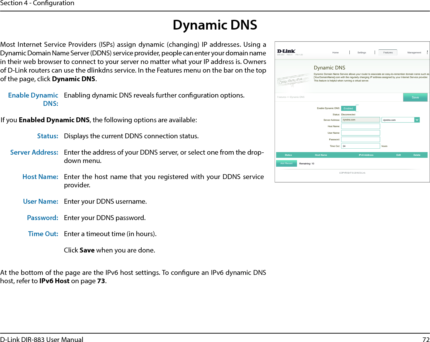 72D-Link DIR-883 User ManualSection 4 - Conguration&apos;,5 +:$ ):)HDWXUHV!!&apos;\QDPLF&apos;16Dynamic DNS&apos;\QDPLF&apos;RPDLQ1DPH6HUYLFHDOORZV\RXUURXWHUWRDVVRFLDWHDQHDV\WRUHPHPEHUGRPDLQQDPHVXFKDV&gt;&lt;RXU&apos;RPDLQ1DPH@FRPZLWKWKHUHJXODUO\FKDQJLQJ,3DGGUHVVDVVLJQHGE\\RXU,QWHUQHW6HUYLFHSURYLGHUThis feature is helpful when running a virtual server.6HWWLQJV Features+RPH Management6DYH(QDEOH&apos;\QDPLF&apos;16 Enabled6WDWXV &apos;LVFRQQHFWHG6HUYHU$GGUHVV dyndns.com dyndns.com໹+RVW1DPHUser Name:Password:Time Out:  hoursStatus +RVW1DPH ,3Y$GGUHVV (GLW Delete5HPDLQLQJ$GG5HFRUG&amp;23&lt;5,*+7&apos;/LQNDynamic DNSMost Internet  Service Providers (ISPs) assign dynamic (changing) IP addresses. Using a Dynamic Domain Name Server (DDNS) service provider, people can enter your domain name in their web browser to connect to your server no matter what your IP address is. Owners of D-Link routers can use the dlinkdns service. In the Features menu on the bar on the top of the page, click Dynamic DNS.At the bottom of the page are the IPv6 host settings. To congure an IPv6 dynamic DNS host, refer to IPv6 Host on page 73.Enable Dynamic DNS:Enabling dynamic DNS reveals further conguration options.If you Enabled Dynamic DNS, the following options are available:Status: Displays the current DDNS connection status.Server Address: Enter the address of your DDNS server, or select one from the drop-down menu.Host Name: Enter the host name that you registered with your DDNS  service provider.User Name: Enter your DDNS username.Password: Enter your DDNS password.Time Out: Enter a timeout time (in hours).Click Save when you are done.