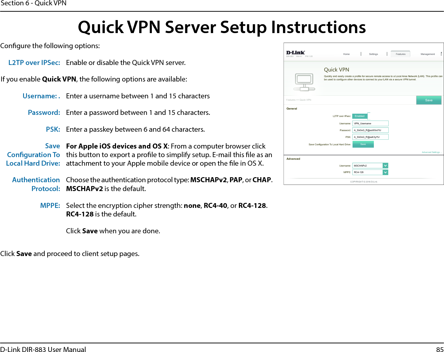 85D-Link DIR-883 User ManualSection 6 - Quick VPNQuick VPN Server Setup InstructionsCongure the following options:Click Save and proceed to client setup pages.&apos;,5 +:$ ):)HDWXUHV!!4XLFN931Quick VPN4XLFNO\DQGHDVLO\FUHDWHDSUR¿OHIRUVHFXUHUHPRWHDFFHVVWRD/RFDO$UHD1HWZRUN/$17KLVSUR¿OHFDQEHXVHGWRFRQ¿JXUHRWKHUGHYLFHVWRFRQQHFWWR\RXU/$1YLDDVHFXUH931WXQQHO6HWWLQJV Features+RPH Management6DYH/73RYHU,3VHF EnabledUsername: 931B8VHUQDPHPassword: $B6WUQ*B3#VV:UG36. $B6WUQ*B3#VV.\6DYH&amp;RQ¿JXUDWLRQ7R/RFDO+DUG&apos;ULYH 6DYHGeneralUsername: 06&amp;+$3Y໹MPPE: 5&amp;໹$GYDQFHG$GYDQFHG6HWWLQJV&amp;23&lt;5,*+7&apos;/LQNL2TP over IPSec: Enable or disable the Quick VPN server.If you enable Quick VPN, the following options are available:Username: . Enter a username between 1 and 15 charactersPassword: Enter a password between 1 and 15 characters.PSK: Enter a passkey between 6 and 64 characters.SaveConguration ToLocal Hard Drive:For Apple iOS devices and OS X: From a computer browser clickthis button to export a prole to simplify setup. E-mail this le as anattachment to your Apple mobile device or open the le in OS X.AuthenticationProtocol:Choose the authentication protocol type: MSCHAPv2, PAP, or CHAP.MSCHAPv2 is the default.MPPE: Select the encryption cipher strength: none,RC4-40, or RC4-128.RC4-128 is the default.Click Save when you are done.