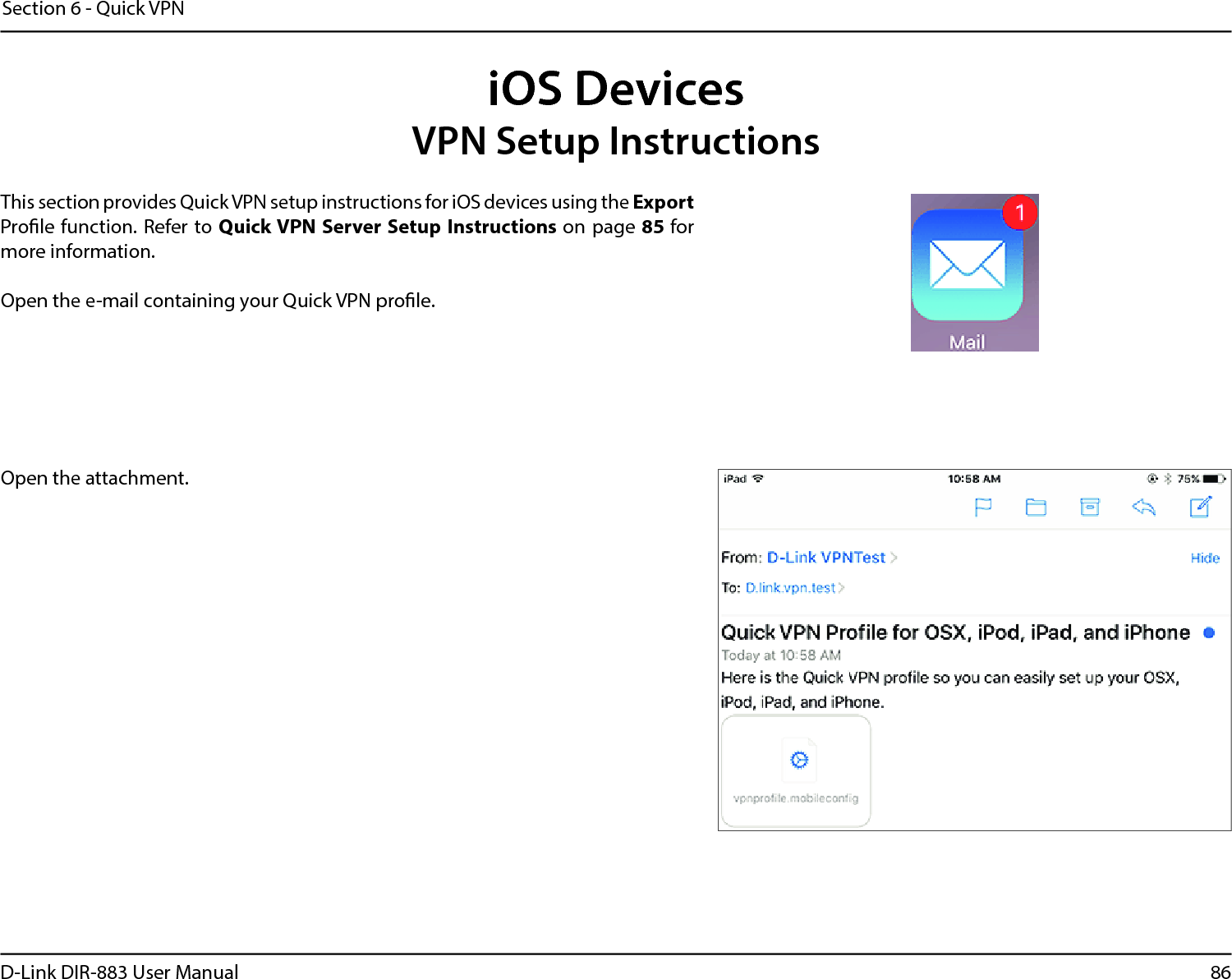 86D-Link DIR-883 User ManualSection 6 - Quick VPNiOS DevicesVPN Setup InstructionsThis section provides Quick VPN setup instructions for iOS devices using the Export Prole function. Refer to Quick VPN Server Setup Instructions on page 85 for more information.Open the e-mail containing your Quick VPN prole.Open the attachment. 