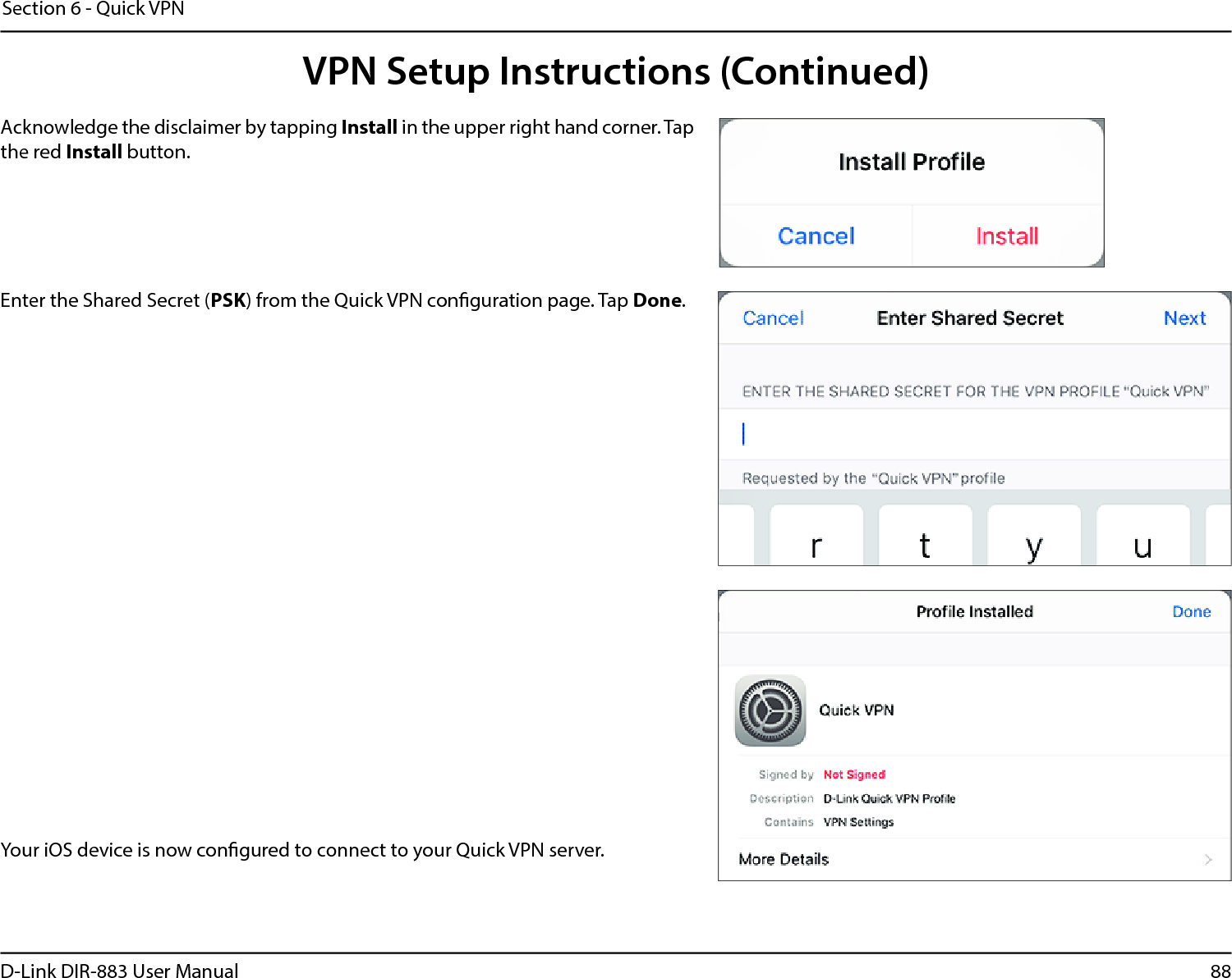 88D-Link DIR-883 User ManualSection 6 - Quick VPNYour iOS device is now congured to connect to your Quick VPN server.Enter the Shared Secret (PSK) from the Quick VPN conguration page. Tap Done.Acknowledge the disclaimer by tapping Install in the upper right hand corner. Tap the red Install button.VPN Setup Instructions (Continued)