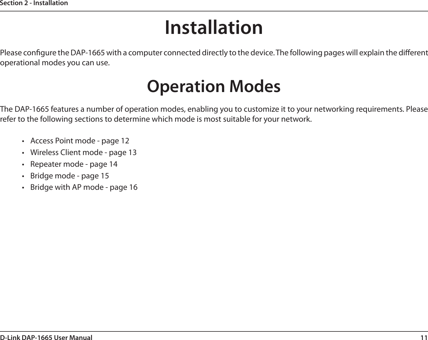 11D-Link DAP-1665 User ManualSection 2 - InstallationInstallationPlease congure the DAP-1665 with a computer connected directly to the device. The following pages will explain the dierent operational modes you can use. Operation ModesThe DAP-1665 features a number of operation modes, enabling you to customize it to your networking requirements. Please refer to the following sections to determine which mode is most suitable for your network.•  Access Point mode - page 12•  Wireless Client mode - page 13•  Repeater mode - page 14•  Bridge mode - page 15•  Bridge with AP mode - page 16