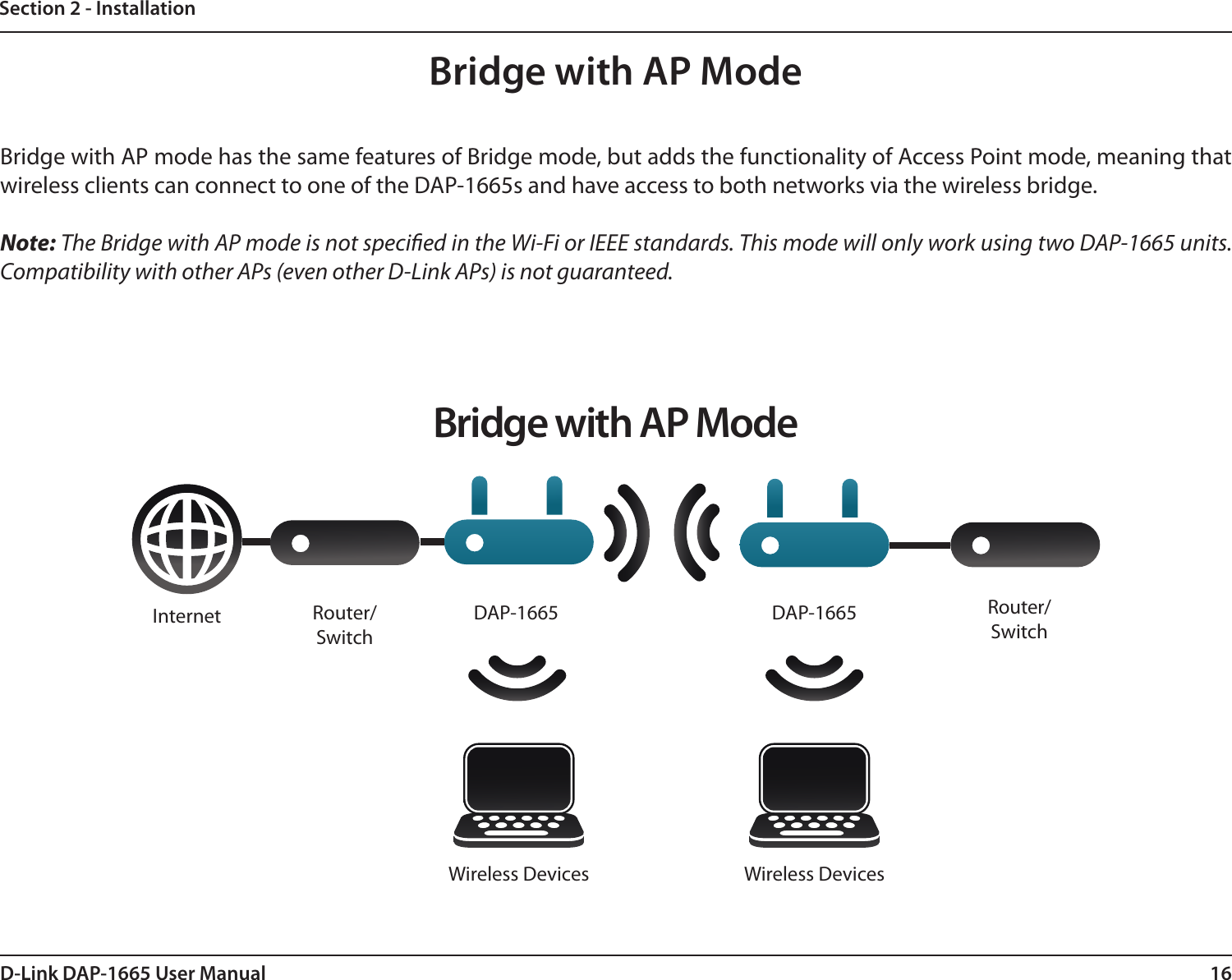 16D-Link DAP-1665 User ManualSection 2 - InstallationBridge with AP ModeBridge with AP mode has the same features of Bridge mode, but adds the functionality of Access Point mode, meaning that wireless clients can connect to one of the DAP-1665s and have access to both networks via the wireless bridge.Note: The Bridge with AP mode is not specied in the Wi-Fi or IEEE standards. This mode will only work using two DAP-1665 units. Compatibility with other APs (even other D-Link APs) is not guaranteed.Bridge with AP ModeInternet DAP-1665 DAP-1665 Router/SwitchRouter/SwitchWireless Devices Wireless Devices