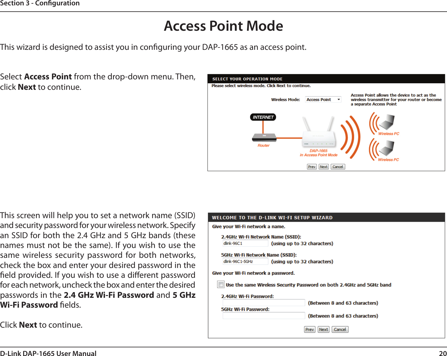 20D-Link DAP-1665 User ManualSection 3 - CongurationThis wizard is designed to assist you in conguring your DAP-1665 as an access point.Access Point ModeSelect Access Point from the drop-down menu. Then, click Next to continue. This screen will help you to set a network name (SSID) and security password for your wireless network. Specify an SSID for both the 2.4 GHz and 5 GHz bands (these names must not be the same). If you wish to use the same wireless security  password for  both networks, check the box and enter your desired password in the eld provided. If you wish to use a dierent password for each network, uncheck the box and enter the desired passwords in the 2.4 GHz Wi-Fi Password and 5 GHz Wi-Fi Password elds. Click Next to continue.