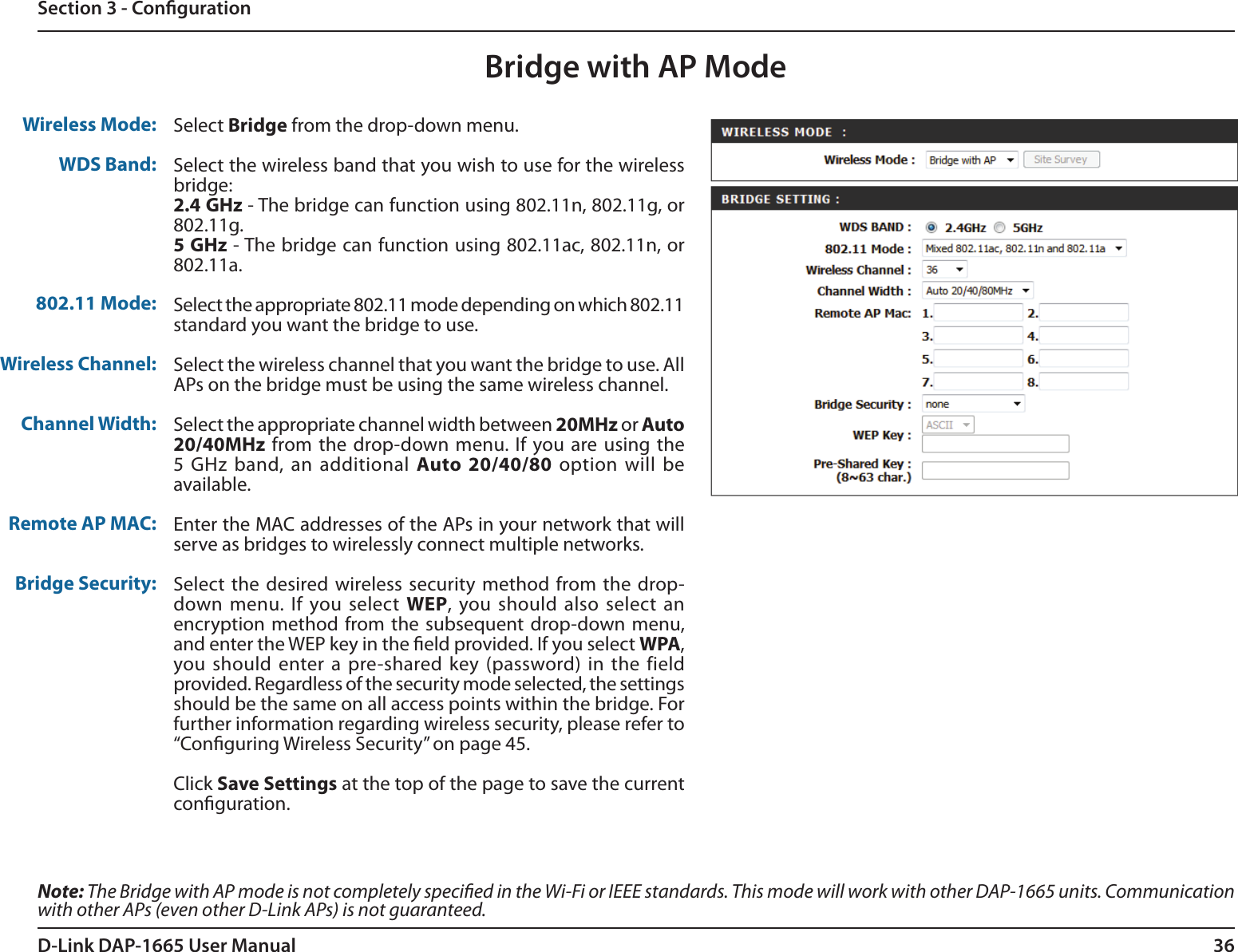 36D-Link DAP-1665 User ManualSection 3 - CongurationBridge with AP ModeNote: The Bridge with AP mode is not completely specied in the Wi-Fi or IEEE standards. This mode will work with other DAP-1665 units. Communication with other APs (even other D-Link APs) is not guaranteed.Wireless Mode:WDS Band:802.11 Mode:Wireless Channel:Channel Width:Remote AP MAC:Bridge Security:Select Bridge from the drop-down menu.Select the wireless band that you wish to use for the wireless bridge:2.4 GHz - The bridge can function using 802.11n, 802.11g, or 802.11g.5 GHz - The bridge can function using 802.11ac, 802.11n, or 802.11a.Select the appropriate 802.11 mode depending on which 802.11 standard you want the bridge to use. Select the wireless channel that you want the bridge to use. All APs on the bridge must be using the same wireless channel.Select the appropriate channel width between 20MHz or Auto 20/40MHz from the  drop-down menu. If you are using the 5 GHz band, an  additional  Auto 20/40/80  option will be available. Enter the MAC addresses of the APs in your network that will serve as bridges to wirelessly connect multiple networks.Select  the desired wireless security method from the  drop-down menu. If you select WEP, you should also select an encryption method from the subsequent drop-down menu, and enter the WEP key in the eld provided. If you select WPA, you should enter a pre-shared key (password) in the  field provided. Regardless of the security mode selected, the settings should be the same on all access points within the bridge. For further information regarding wireless security, please refer to “Conguring Wireless Security” on page 45.Click Save Settings at the top of the page to save the current conguration. 