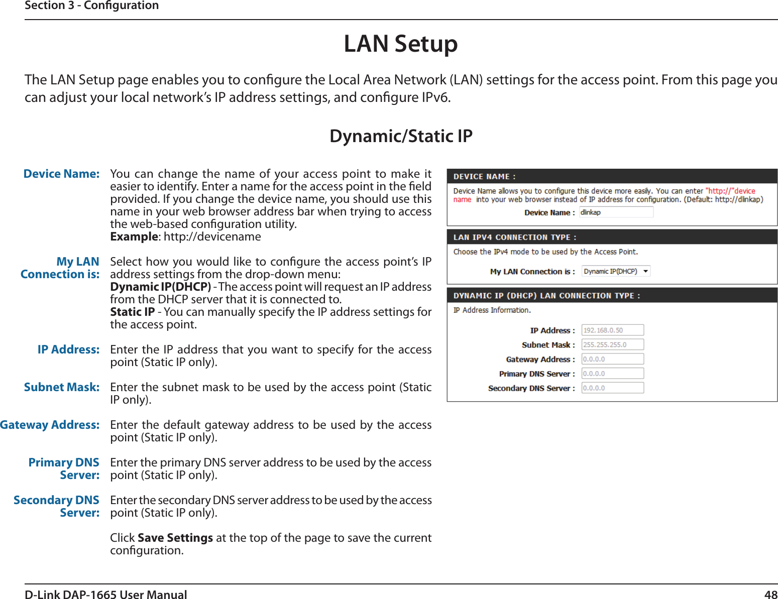 48D-Link DAP-1665 User ManualSection 3 - CongurationLAN SetupThe LAN Setup page enables you to congure the Local Area Network (LAN) settings for the access point. From this page you can adjust your local network’s IP address settings, and congure IPv6. Dynamic/Static IPDevice Name:My LAN Connection is:IP Address:Subnet Mask:Gateway Address:Primary DNS Server:Secondary DNS Server:You can change the name of your access point to make it easier to identify. Enter a name for the access point in the eld provided. If you change the device name, you should use this name in your web browser address bar when trying to access the web-based conguration utility.Example: http://devicenameSelect  how you  would like to congure the access point’s IP address settings from the drop-down menu:Dynamic IP(DHCP) - The access point will request an IP address from the DHCP server that it is connected to.Static IP - You can manually specify the IP address settings for the access point. Enter  the  IP  address that you want to specify  for  the  access point (Static IP only).Enter the subnet mask to be used by the access point (Static IP only).Enter the default  gateway address to be  used by the access point (Static IP only).Enter the primary DNS server address to be used by the access point (Static IP only).Enter the secondary DNS server address to be used by the access point (Static IP only).Click Save Settings at the top of the page to save the current conguration. 