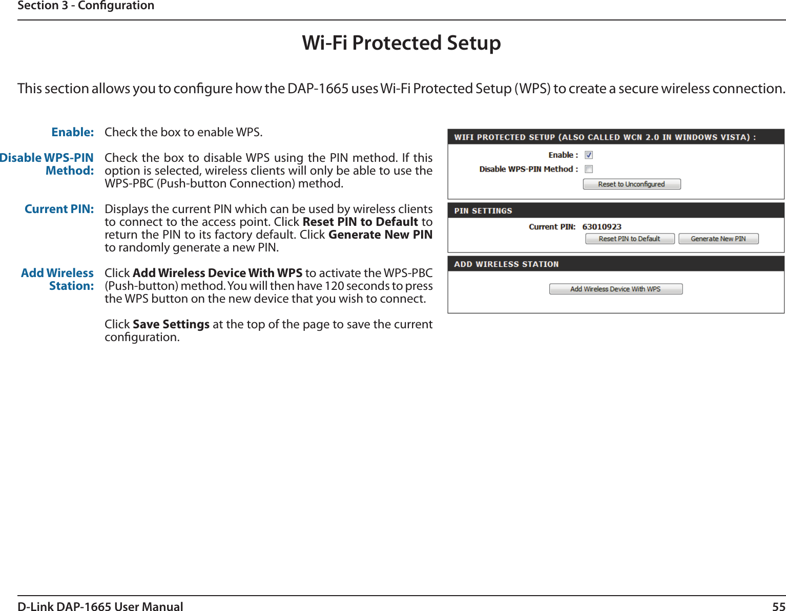 55D-Link DAP-1665 User ManualSection 3 - CongurationWi-Fi Protected SetupThis section allows you to congure how the DAP-1665 uses Wi-Fi Protected Setup (WPS) to create a secure wireless connection. Enable:Disable WPS-PIN Method:Current PIN:Add Wireless Station:Check the box to enable WPS.Check the box to disable WPS  using the PIN method. If this option is selected, wireless clients will only be able to use the WPS-PBC (Push-button Connection) method.Displays the current PIN which can be used by wireless clients to connect to the access point. Click Reset PIN to Default to return the PIN to its factory default. Click Generate New PIN to randomly generate a new PIN.Click Add Wireless Device With WPS to activate the WPS-PBC (Push-button) method. You will then have 120 seconds to press the WPS button on the new device that you wish to connect. Click Save Settings at the top of the page to save the current conguration. 