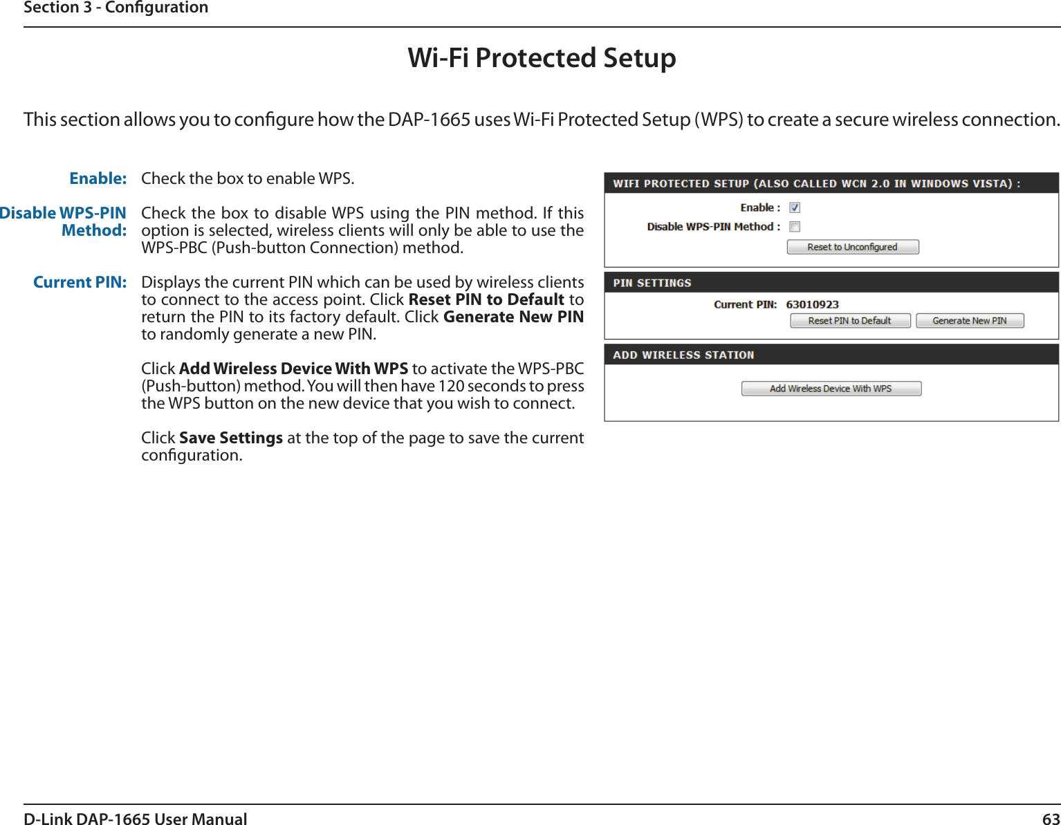 63D-Link DAP-1665 User ManualSection 3 - CongurationWi-Fi Protected SetupThis section allows you to congure how the DAP-1665 uses Wi-Fi Protected Setup (WPS) to create a secure wireless connection. Enable:Disable WPS-PIN Method:Current PIN:Check the box to enable WPS.Check the box to disable WPS  using the PIN method. If this option is selected, wireless clients will only be able to use the WPS-PBC (Push-button Connection) method.Displays the current PIN which can be used by wireless clients to connect to the access point. Click Reset PIN to Default to return the PIN to its factory default. Click Generate New PIN to randomly generate a new PIN.Click Add Wireless Device With WPS to activate the WPS-PBC (Push-button) method. You will then have 120 seconds to press the WPS button on the new device that you wish to connect. Click Save Settings at the top of the page to save the current conguration. 