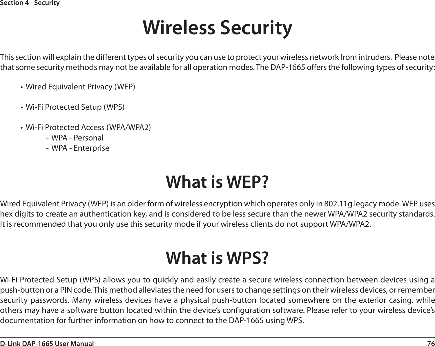 76D-Link DAP-1665 User ManualSection 4 - SecurityWireless SecurityThis section will explain the dierent types of security you can use to protect your wireless network from intruders.  Please note that some security methods may not be available for all operation modes. The DAP-1665 oers the following types of security:  • Wired Equivalent Privacy (WEP)• Wi-Fi Protected Setup (WPS)• Wi-Fi Protected Access (WPA/WPA2) - WPA - Personal - WPA - EnterpriseWhat is WEP?Wired Equivalent Privacy (WEP) is an older form of wireless encryption which operates only in 802.11g legacy mode. WEP uses hex digits to create an authentication key, and is considered to be less secure than the newer WPA/WPA2 security standards. It is recommended that you only use this security mode if your wireless clients do not support WPA/WPA2. What is WPS?Wi-Fi Protected Setup (WPS) allows you to quickly and easily create a secure wireless connection between devices using a push-button or a PIN code. This method alleviates the need for users to change settings on their wireless devices, or remember security  passwords. Many wireless devices have a physical push-button located somewhere on the  exterior casing, while others may have a software button located within the device’s conguration software. Please refer to your wireless device’s documentation for further information on how to connect to the DAP-1665 using WPS. 