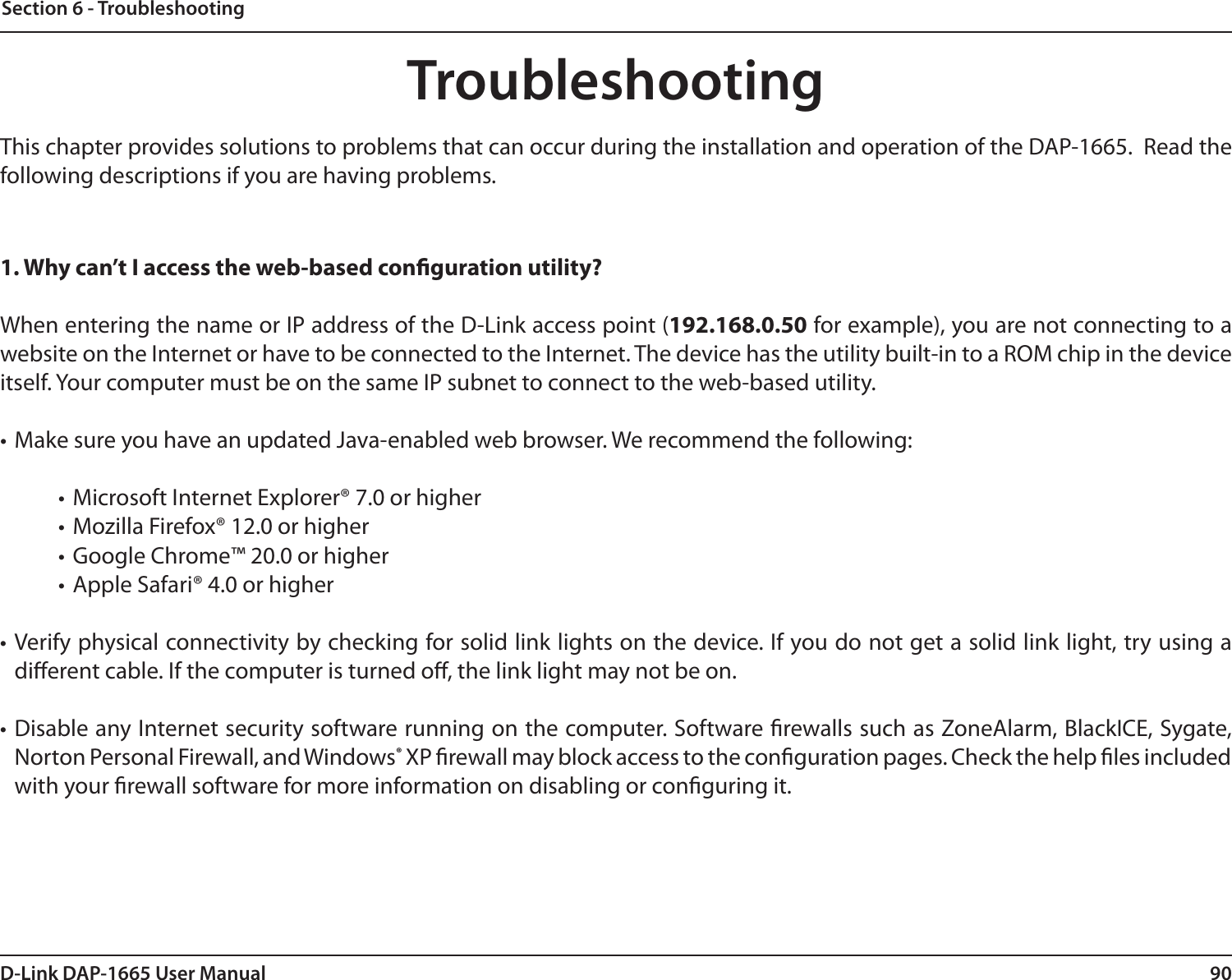 90D-Link DAP-1665 User ManualSection 6 - TroubleshootingTroubleshootingThis chapter provides solutions to problems that can occur during the installation and operation of the DAP-1665.  Read the following descriptions if you are having problems.1. Why can’t I access the web-based conguration utility?When entering the name or IP address of the D-Link access point (192.168.0.50 for example), you are not connecting to a website on the Internet or have to be connected to the Internet. The device has the utility built-in to a ROM chip in the device itself. Your computer must be on the same IP subnet to connect to the web-based utility. • Make sure you have an updated Java-enabled web browser. We recommend the following: • Microsoft Internet Explorer® 7.0 or higher• Mozilla Firefox® 12.0 or higher• Google Chrome™ 20.0 or higher• Apple Safari® 4.0 or higher• Verify physical connectivity by checking for solid link lights on the device. If you do not get a solid link light, try using a dierent cable. If the computer is turned o, the link light may not be on.• Disable any Internet security software running on the computer. Software rewalls such as ZoneAlarm, BlackICE, Sygate, Norton Personal Firewall, and Windows® XP rewall may block access to the conguration pages. Check the help les included with your rewall software for more information on disabling or conguring it.