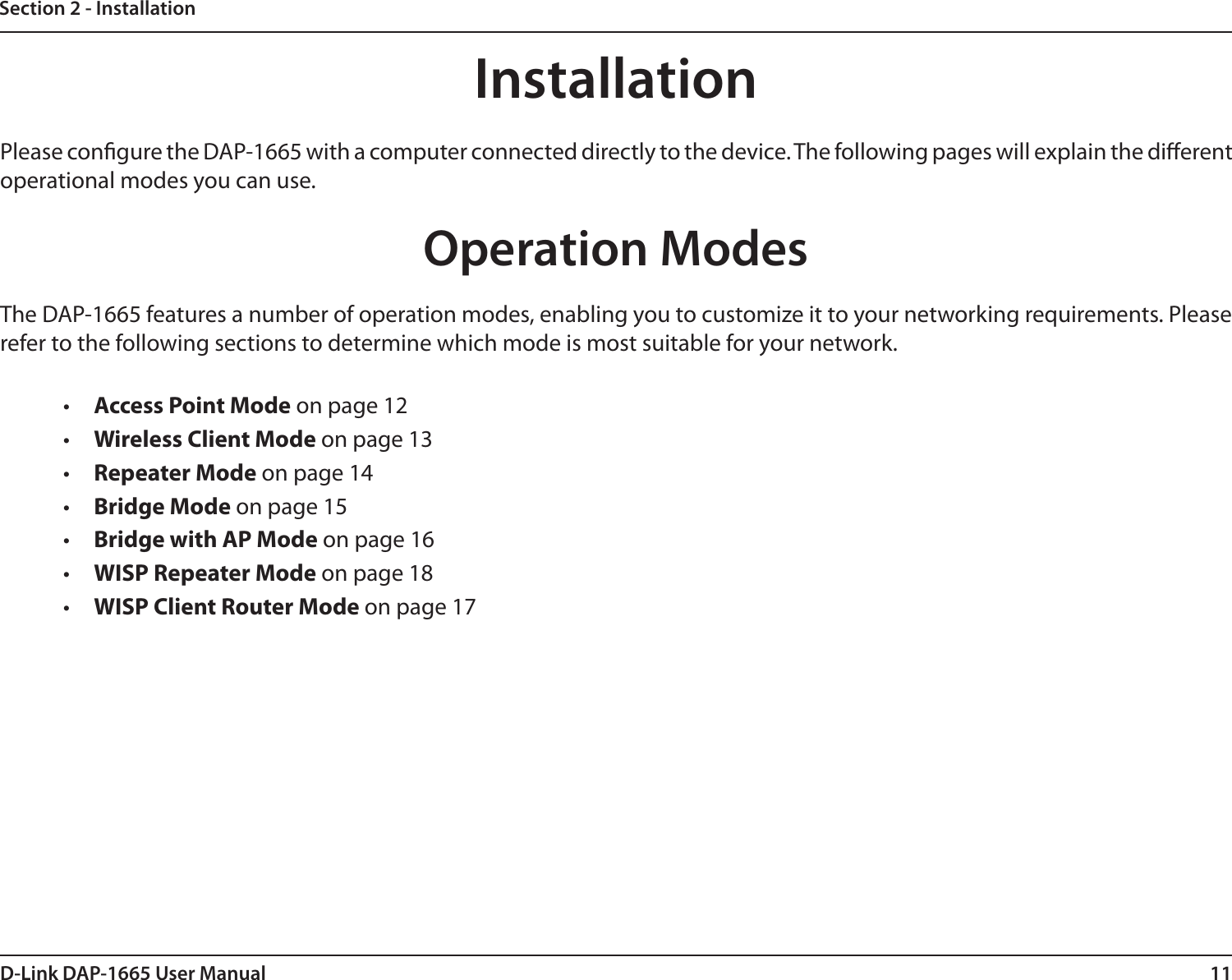11D-Link DAP-1665 User ManualSection 2 - InstallationInstallationPlease congure the DAP-1665 with a computer connected directly to the device. The following pages will explain the dierent operational modes you can use. Operation ModesThe DAP-1665 features a number of operation modes, enabling you to customize it to your networking requirements. Please refer to the following sections to determine which mode is most suitable for your network.•  Access Point Mode on page 12•  Wireless Client Mode on page 13•  Repeater Mode on page 14•  Bridge Mode on page 15•  Bridge with AP Mode on page 16•  WISP Repeater Mode on page 18•  WISP Client Router Mode on page 17