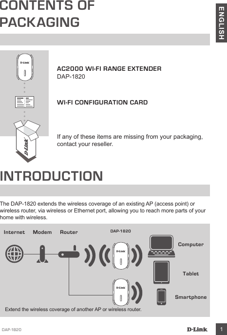 DAP-1820 1ENGLISHCONTENTS OFPACKAGINGAC2000 WI-FI RANGE EXTENDERDAP-1820WI-FI CONFIGURATION CARDIf any of these items are missing from your packaging, contact your reseller.INTRODUCTIONThe DAP-1820 extends the wireless coverage of an existing AP (access point) or wireless router, via wireless or Ethernet port, allowing you to reach more parts of your home with wireless.SmartphoneInternet ModemComputerRouter DAP-1820TabletExtend the wireless coverage of another AP or wireless router.