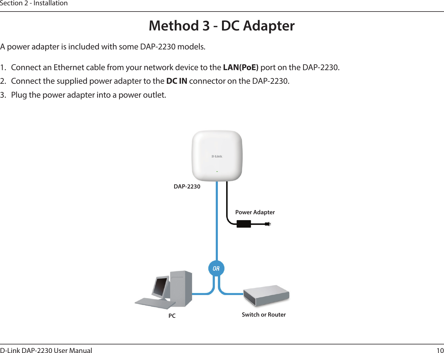 10D-Link DAP-2230 User ManualSection 2 - InstallationA power adapter is included with some DAP-2230 models.1.  Connect an Ethernet cable from your network device to the LAN(PoE) port on the DAP-2230.2.  Connect the supplied power adapter to the DC IN connector on the DAP-2230.3.  Plug the power adapter into a power outlet.Method 3 - DC AdapterDAP-2230Switch or RouterPCPower Adapter