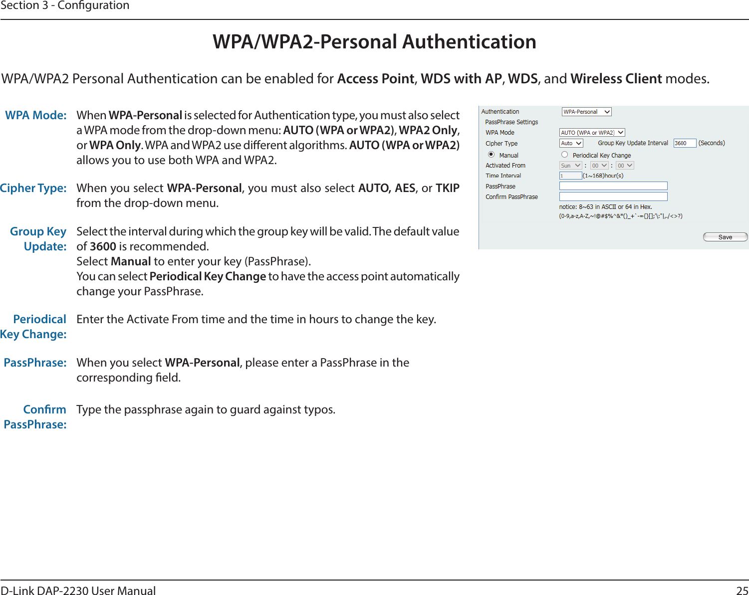 25D-Link DAP-2230 User ManualSection 3 - CongurationWPA/WPA2-Personal AuthenticationWPA Mode:  When WPA-Personal is selected for Authentication type, you must also select a WPA mode from the drop-down menu: AUTO (WPA or WPA2), WPA2 Only, or WPA Only. WPA and WPA2 use dierent algorithms. AUTO (WPA or WPA2) allows you to use both WPA and WPA2.Cipher Type: When you select WPA-Personal, you must also select AUTO, AES, or TKIP from the drop-down menu.Group Key Update:Select the interval during which the group key will be valid. The default value of 3600 is recommended.Select Manual to enter your key (PassPhrase). You can select Periodical Key Change to have the access point automatically change your PassPhrase. Periodical Key Change:Enter the Activate From time and the time in hours to change the key.PassPhrase: When you select WPA-Personal, please enter a PassPhrase in the corresponding eld.ConrmPassPhrase:Type the passphrase again to guard against typos.WPA/WPA2 Personal Authentication can be enabled for Access Point, WDS with AP, WDS, and Wireless Client modes.