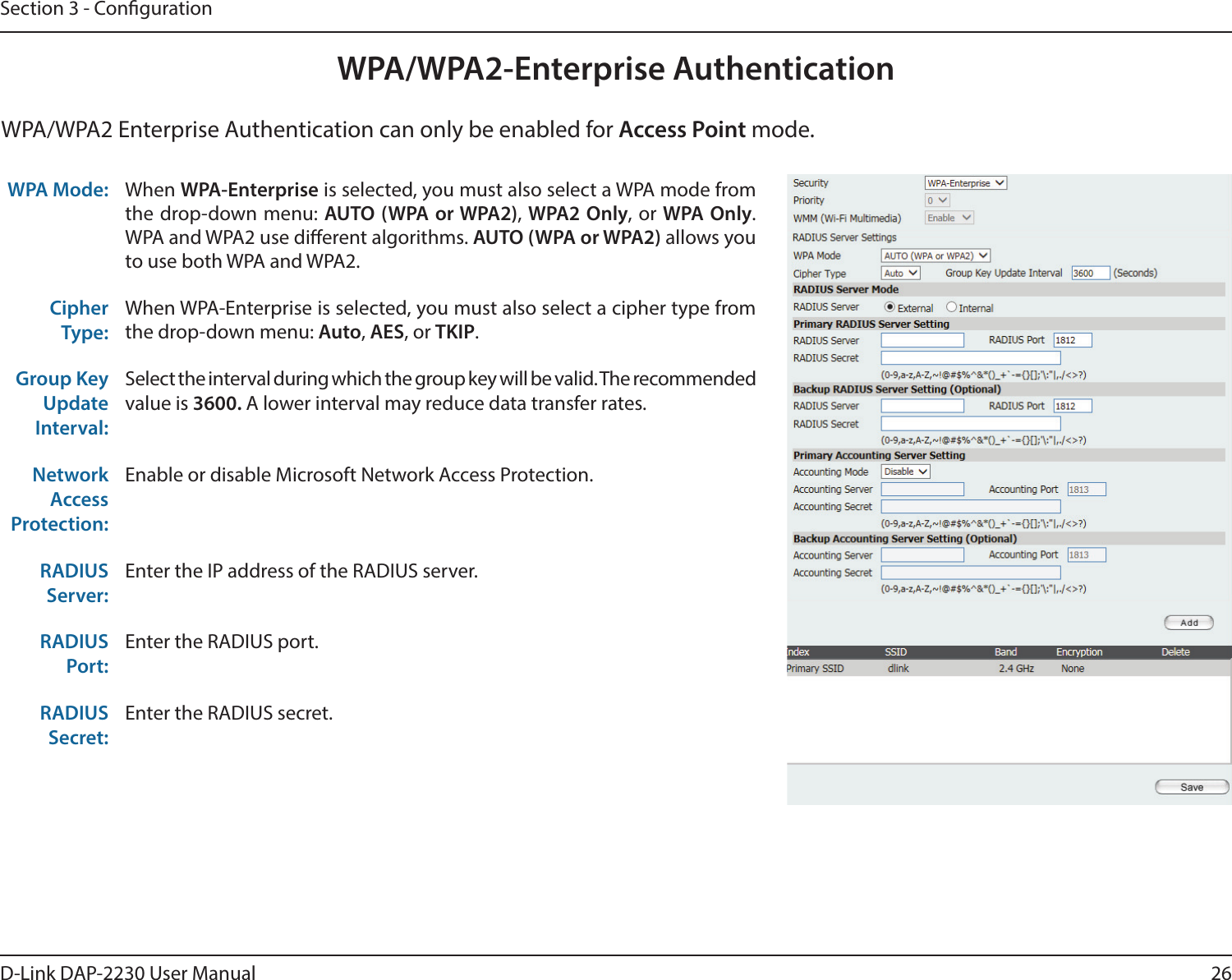 26D-Link DAP-2230 User ManualSection 3 - CongurationWPA/WPA2-Enterprise AuthenticationWPA Mode:  When WPA-Enterprise is selected, you must also select a WPA mode from the drop-down menu: AUTO (WPA or WPA2), WPA2 Only, or WPA Only. WPA and WPA2 use dierent algorithms. AUTO (WPA or WPA2) allows you to use both WPA and WPA2.Cipher Type:When WPA-Enterprise is selected, you must also select a cipher type from the drop-down menu: Auto, AES, or TKIP.Group Key Update Interval:Select the interval during which the group key will be valid. The recommended value is 3600. A lower interval may reduce data transfer rates.Network Access Protection:Enable or disable Microsoft Network Access Protection.RADIUS Server:Enter the IP address of the RADIUS server.RADIUS Port:Enter the RADIUS port.RADIUS Secret:Enter the RADIUS secret.WPA/WPA2 Enterprise Authentication can only be enabled for Access Point mode.