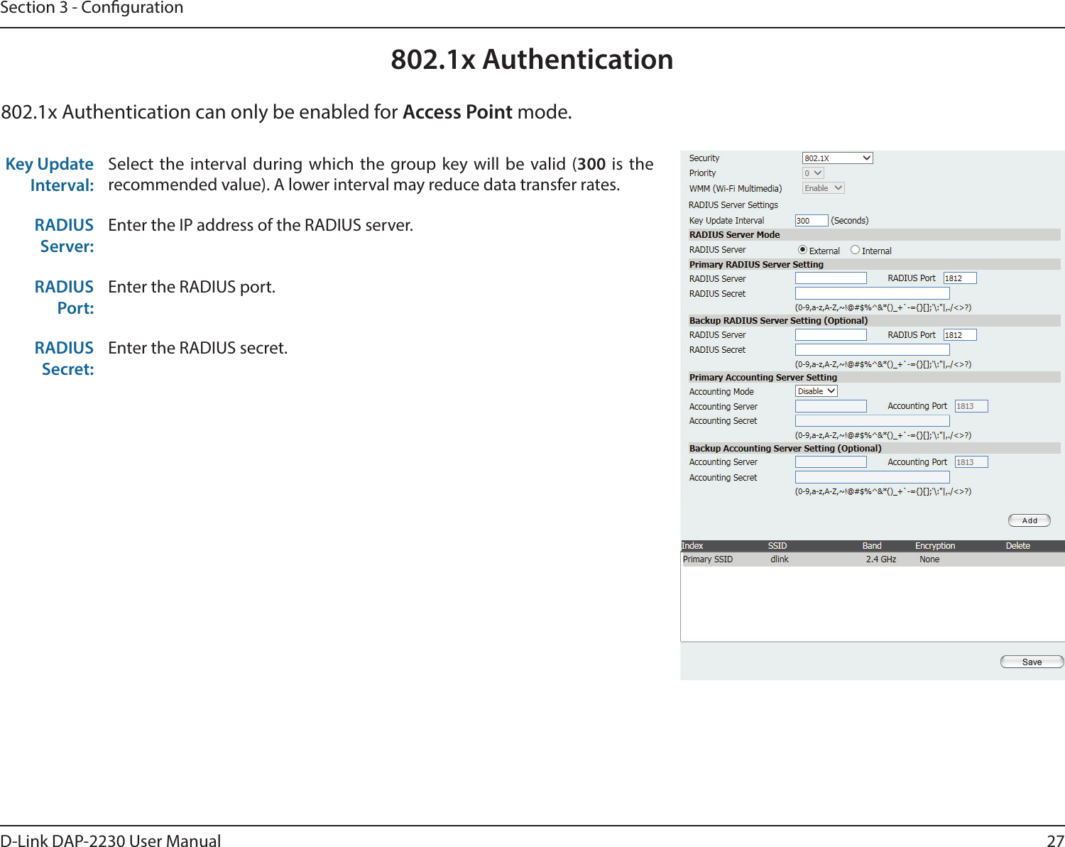 27D-Link DAP-2230 User ManualSection 3 - Conguration802.1x AuthenticationKey Update Interval: Select the interval during which the group key will be valid (300 is the recommended value). A lower interval may reduce data transfer rates.RADIUS Server:Enter the IP address of the RADIUS server.RADIUS Port:Enter the RADIUS port.RADIUS Secret:Enter the RADIUS secret.802.1x Authentication can only be enabled for Access Point mode.