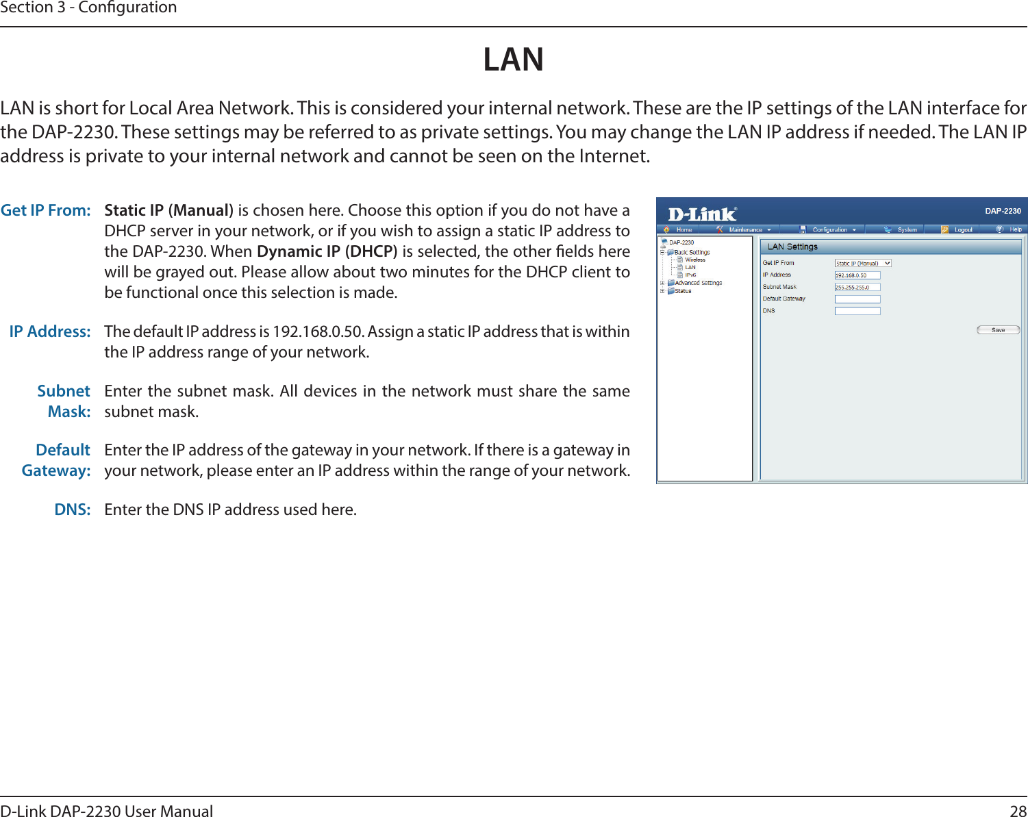 28D-Link DAP-2230 User ManualSection 3 - CongurationLAN LAN is short for Local Area Network. This is considered your internal network. These are the IP settings of the LAN interface for the DAP-2230. These settings may be referred to as private settings. You may change the LAN IP address if needed. The LAN IP address is private to your internal network and cannot be seen on the Internet.Get IP From: Static IP (Manual) is chosen here. Choose this option if you do not have a DHCP server in your network, or if you wish to assign a static IP address to the DAP-2230. When Dynamic IP (DHCP) is selected, the other elds here will be grayed out. Please allow about two minutes for the DHCP client to be functional once this selection is made. IP Address: The default IP address is 192.168.0.50. Assign a static IP address that is within the IP address range of your network.Subnet Mask:Enter the subnet mask. All devices in the network must share the same subnet mask.Default Gateway:Enter the IP address of the gateway in your network. If there is a gateway in your network, please enter an IP address within the range of your network.DNS: Enter the DNS IP address used here.