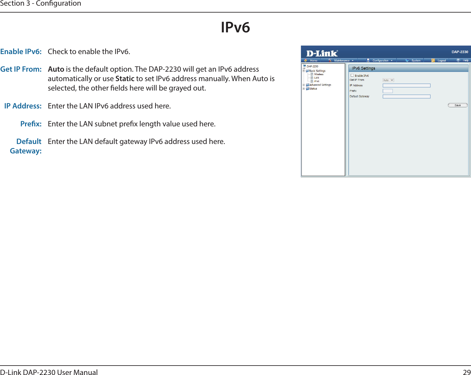 29D-Link DAP-2230 User ManualSection 3 - CongurationIPv6Enable IPv6: Check to enable the IPv6.Get IP From: Auto is the default option. The DAP-2230 will get an IPv6 address automatically or use Static to set IPv6 address manually. When Auto is selected, the other elds here will be grayed out.IP Address: Enter the LAN IPv6 address used here.Prex: Enter the LAN subnet prex length value used here.Default Gateway:Enter the LAN default gateway IPv6 address used here.
