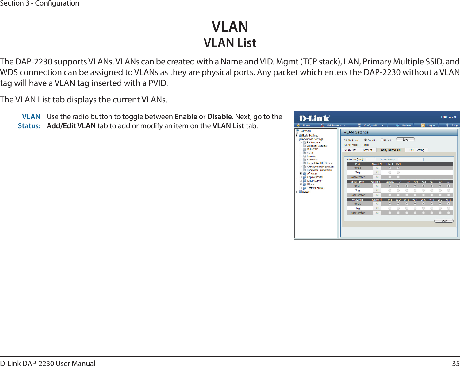 35D-Link DAP-2230 User ManualSection 3 - CongurationVLANVLAN ListThe DAP-2230 supports VLANs. VLANs can be created with a Name and VID. Mgmt (TCP stack), LAN, Primary Multiple SSID, and WDS connection can be assigned to VLANs as they are physical ports. Any packet which enters the DAP-2230 without a VLAN tag will have a VLAN tag inserted with a PVID.The VLAN List tab displays the current VLANs.VLAN Status:Use the radio button to toggle between Enable or Disable. Next, go to the Add/Edit VLAN tab to add or modify an item on the VLAN List tab.