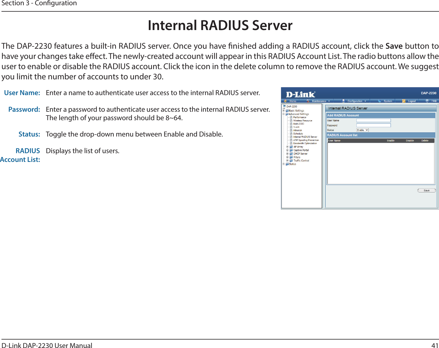 41D-Link DAP-2230 User ManualSection 3 - CongurationInternal RADIUS ServerThe DAP-2230 features a built-in RADIUS server. Once you have nished adding a RADIUS account, click the Save button to have your changes take eect. The newly-created account will appear in this RADIUS Account List. The radio buttons allow the user to enable or disable the RADIUS account. Click the icon in the delete column to remove the RADIUS account. We suggest you limit the number of accounts to under 30.User Name: Enter a name to authenticate user access to the internal RADIUS server.Password: Enter a password to authenticate user access to the internal RADIUS server. The length of your password should be 8~64.Status: Toggle the drop-down menu between Enable and Disable.RADIUS Account List:Displays the list of users. 
