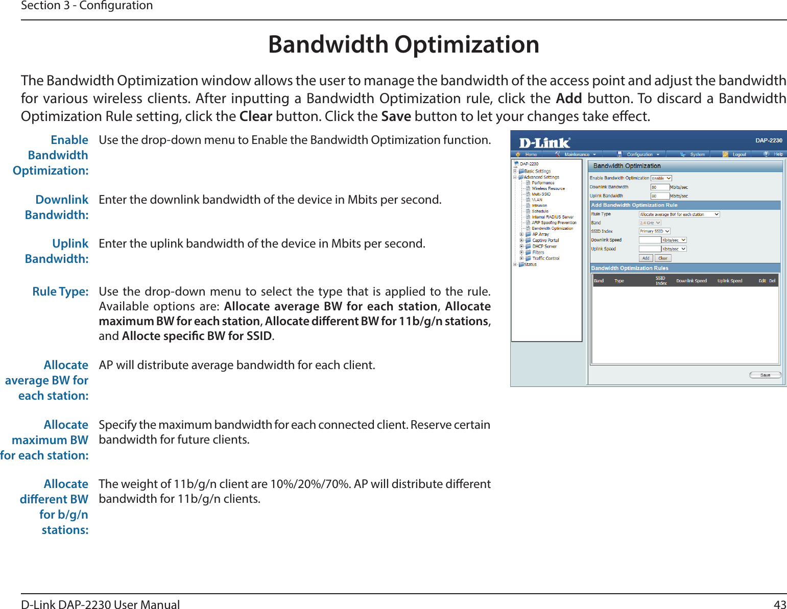 43D-Link DAP-2230 User ManualSection 3 - CongurationBandwidth OptimizationThe Bandwidth Optimization window allows the user to manage the bandwidth of the access point and adjust the bandwidth for various wireless clients. After inputting a Bandwidth Optimization rule, click the Add button. To discard a Bandwidth Optimization Rule setting, click the Clear button. Click the Save button to let your changes take eect.Enable Bandwidth Optimization:Use the drop-down menu to Enable the Bandwidth Optimization function. Downlink Bandwidth:Enter the downlink bandwidth of the device in Mbits per second.Uplink Bandwidth:Enter the uplink bandwidth of the device in Mbits per second.Rule Type: Use the drop-down menu to select the type that is applied to the rule. Available options are: Allocate average BW for each station, Allocate maximum BW for each station, Allocate dierent BW for 11b/g/n stations, and Allocte specic BW for SSID.Allocate average BW for each station:AP will distribute average bandwidth for each client.Allocate maximum BW for each station: Specify the maximum bandwidth for each connected client. Reserve certain bandwidth for future clients.Allocate dierent BW for b/g/n stations:The weight of 11b/g/n client are 10%/20%/70%. AP will distribute dierent bandwidth for 11b/g/n clients. 