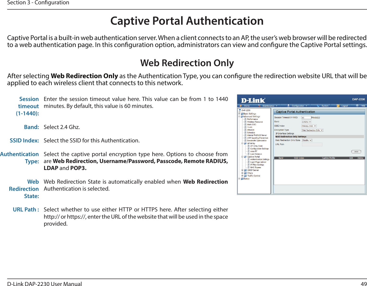 49D-Link DAP-2230 User ManualSection 3 - CongurationCaptive Portal AuthenticationCaptive Portal is a built-in web authentication server. When a client connects to an AP, the user’s web browser will be redirected to a web authentication page. In this conguration option, administrators can view and congure the Captive Portal settings. Sessiontimeout(1-1440):Enter the session timeout value here. This value can be from 1 to 1440 minutes. By default, this value is 60 minutes.Band: Select 2.4 Ghz.SSID Index: Select the SSID for this Authentication.Authentication Type: Select the captive portal encryption type here. Options to choose from are Web Redirection, Username/Password, Passcode, Remote RADIUS, LDAP and POP3.Web Redirection State: Web Redirection State is automatically enabled when Web Redirection Authentication is selected.URL Path :  Select whether to use either HTTP or HTTPS here. After selecting either http:// or https://, enter the URL of the website that will be used in the space provided.Web Redirection OnlyAfter selecting Web Redirection Only as the Authentication Type, you can congure the redirection website URL that will be applied to each wireless client that connects to this network.