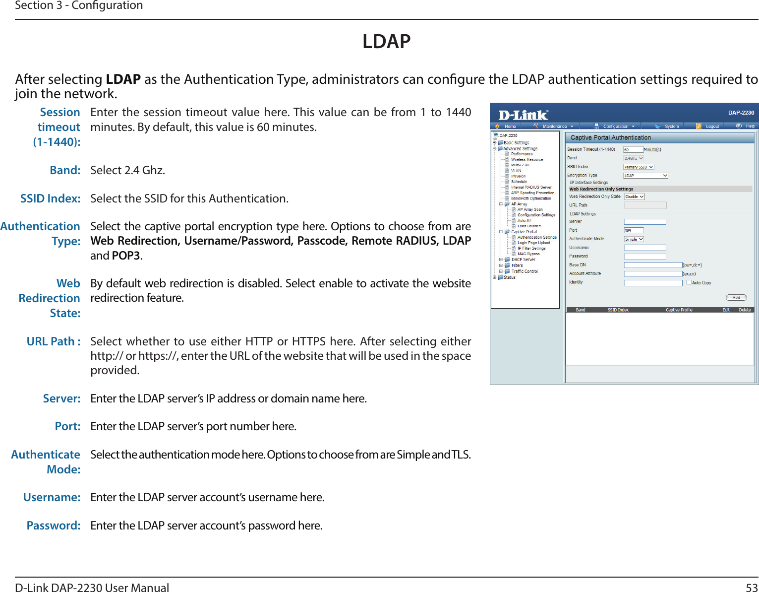 53D-Link DAP-2230 User ManualSection 3 - CongurationAfter selecting LDAP as the Authentication Type, administrators can congure the LDAP authentication settings required to join the network.Sessiontimeout(1-1440):Enter the session timeout value here. This value can be from 1 to 1440 minutes. By default, this value is 60 minutes.Band: Select 2.4 Ghz.SSID Index: Select the SSID for this Authentication.Authentication Type: Select the captive portal encryption type here. Options to choose from are Web Redirection, Username/Password, Passcode, Remote RADIUS, LDAP and POP3. WebRedirection State: By default web redirection is disabled. Select enable to activate the website redirection feature.URL Path :  Select whether to use either HTTP or HTTPS here. After selecting either http:// or https://, enter the URL of the website that will be used in the space provided.Server: Enter the LDAP server’s IP address or domain name here.Port: Enter the LDAP server’s port number here.Authenticate Mode:Select the authentication mode here. Options to choose from are Simple and TLS.Username: Enter the LDAP server account’s username here.Password: Enter the LDAP server account’s password here.LDAP