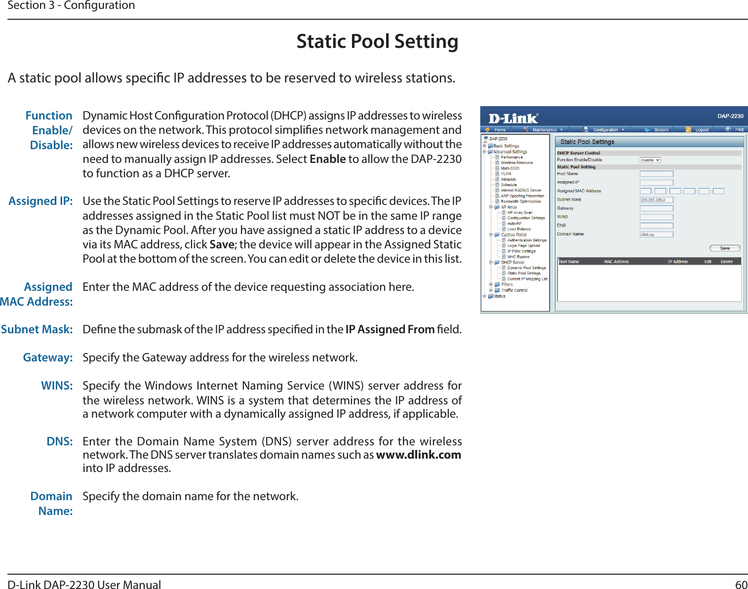60D-Link DAP-2230 User ManualSection 3 - CongurationStatic Pool SettingA static pool allows specic IP addresses to be reserved to wireless stations.Function Enable/Disable:Dynamic Host Conguration Protocol (DHCP) assigns IP addresses to wireless devices on the network. This protocol simplies network management and allows new wireless devices to receive IP addresses automatically without the need to manually assign IP addresses. Select Enable to allow the DAP-2230 to function as a DHCP server. Assigned IP: Use the Static Pool Settings to reserve IP addresses to specic devices. The IP addresses assigned in the Static Pool list must NOT be in the same IP range as the Dynamic Pool. After you have assigned a static IP address to a device via its MAC address, click Save; the device will appear in the Assigned Static Pool at the bottom of the screen. You can edit or delete the device in this list. Assigned MAC Address:Enter the MAC address of the device requesting association here.Subnet Mask: Dene the submask of the IP address specied in the IP Assigned From eld. Gateway: Specify the Gateway address for the wireless network.WINS: Specify the Windows Internet Naming Service (WINS) server address for the wireless network. WINS is a system that determines the IP address of a network computer with a dynamically assigned IP address, if applicable.DNS: Enter the Domain Name System (DNS) server address for the wireless network. The DNS server translates domain names such as www.dlink.com into IP addresses.Domain Name:Specify the domain name for the network.