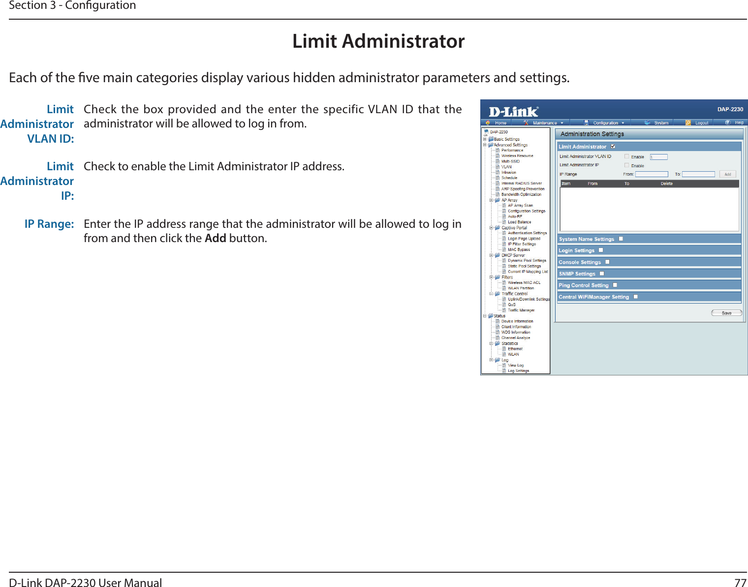 77D-Link DAP-2230 User ManualSection 3 - CongurationLimit AdministratorEach of the ve main categories display various hidden administrator parameters and settings.Limit Administrator VLAN ID:Check the box provided and the enter the specific VLAN ID that the administrator will be allowed to log in from.Limit Administrator IP:Check to enable the Limit Administrator IP address.IP Range: Enter the IP address range that the administrator will be allowed to log in from and then click the Add button.