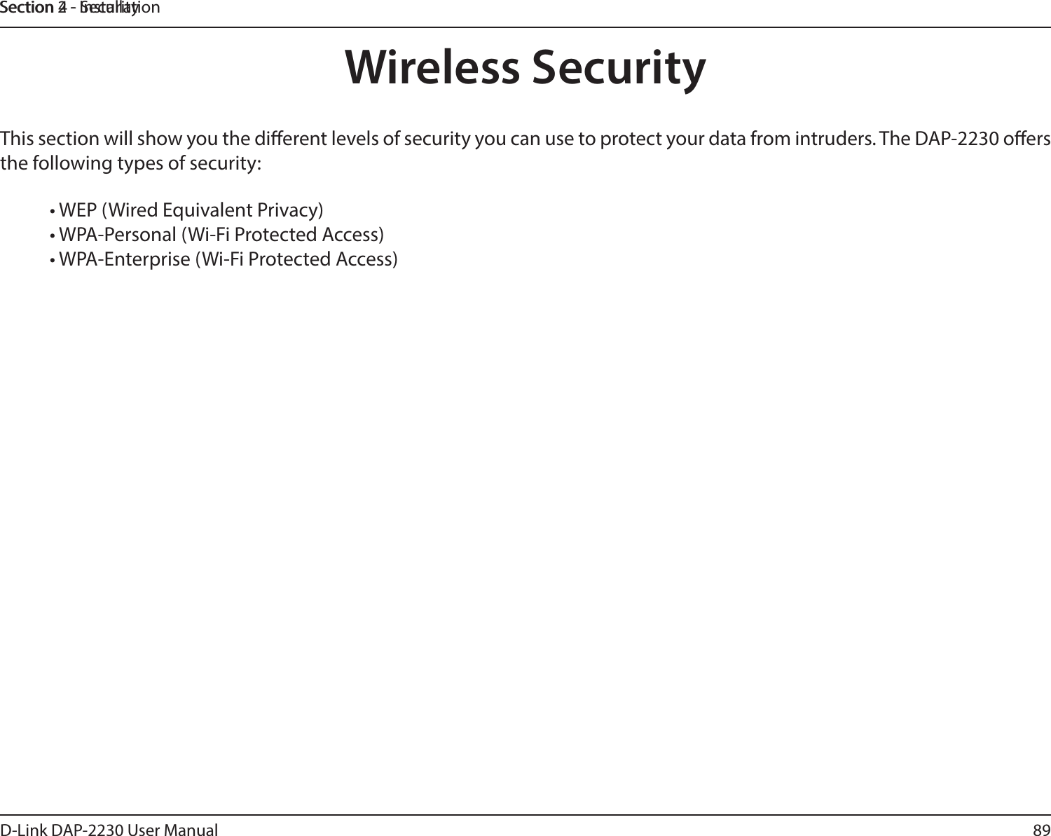 89D-Link DAP-2230 User ManualSection 2 - InstallationSection 4 - SecurityWireless SecurityThis section will show you the dierent levels of security you can use to protect your data from intruders. The DAP-2230 oers the following types of security:• WEP (Wired Equivalent Privacy) • WPA-Personal (Wi-Fi Protected Access) • WPA-Enterprise (Wi-Fi Protected Access) 