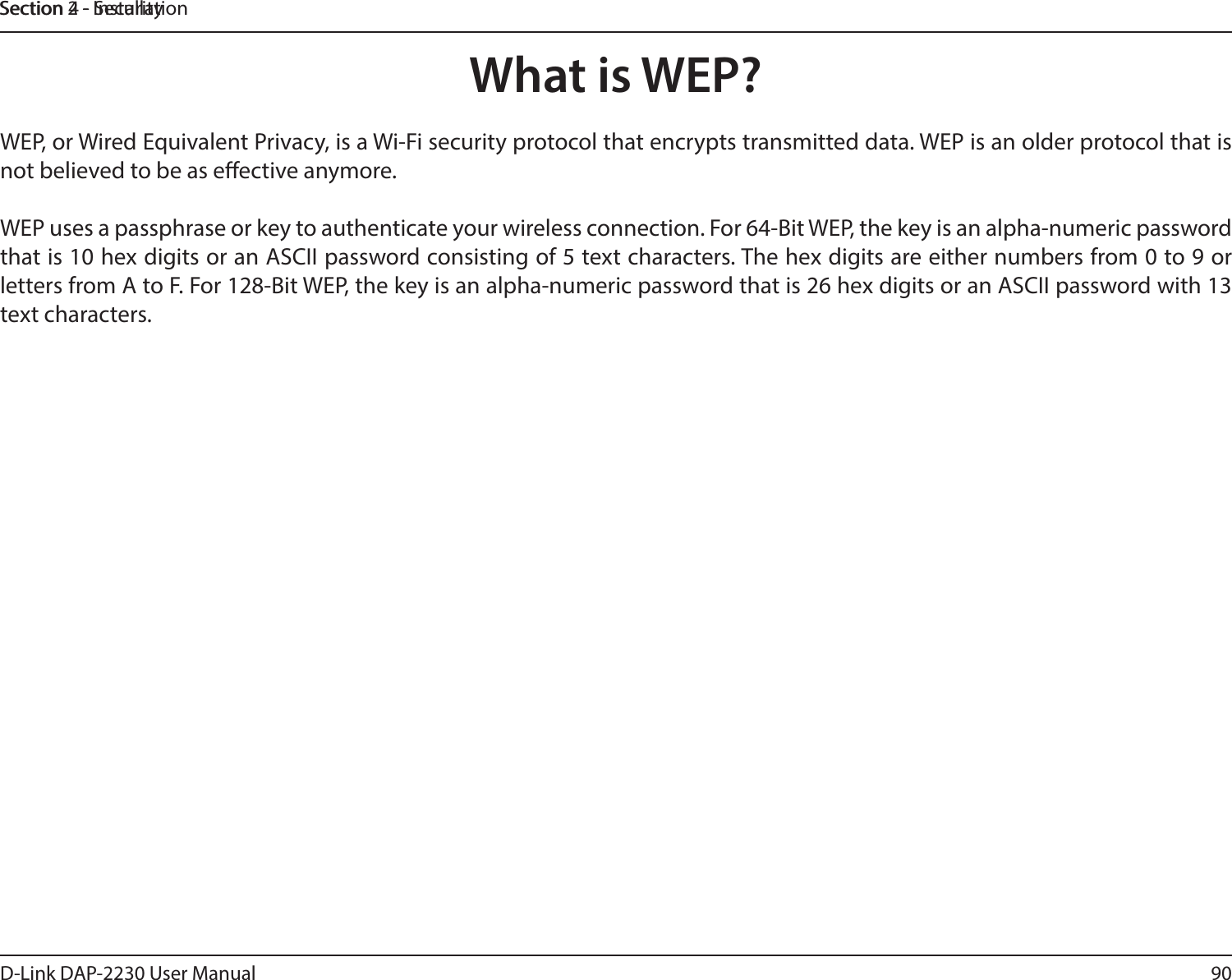 90D-Link DAP-2230 User ManualSection 2 - InstallationSection 4 - SecurityWhat is WEP?WEP, or Wired Equivalent Privacy, is a Wi-Fi security protocol that encrypts transmitted data. WEP is an older protocol that is not believed to be as eective anymore. WEP uses a passphrase or key to authenticate your wireless connection. For 64-Bit WEP, the key is an alpha-numeric password that is 10 hex digits or an ASCII password consisting of 5 text characters. The hex digits are either numbers from 0 to 9 or letters from A to F. For 128-Bit WEP, the key is an alpha-numeric password that is 26 hex digits or an ASCII password with 13 text characters. 