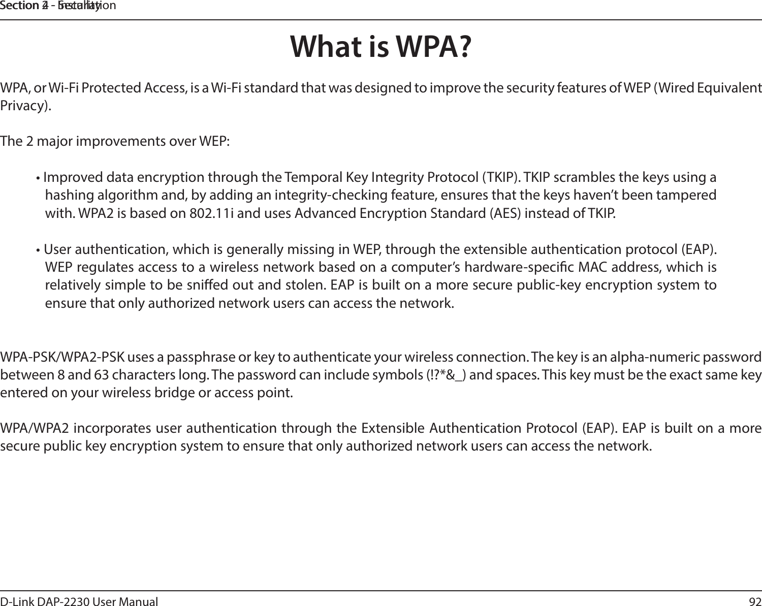 92D-Link DAP-2230 User ManualSection 2 - InstallationSection 4 - SecurityWhat is WPA?WPA, or Wi-Fi Protected Access, is a Wi-Fi standard that was designed to improve the security features of WEP (Wired Equivalent Privacy).The 2 major improvements over WEP: • Improved data encryption through the Temporal Key Integrity Protocol (TKIP). TKIP scrambles the keys using a hashing algorithm and, by adding an integrity-checking feature, ensures that the keys haven’t been tampered with. WPA2 is based on 802.11i and uses Advanced Encryption Standard (AES) instead of TKIP.• User authentication, which is generally missing in WEP, through the extensible authentication protocol (EAP). WEP regulates access to a wireless network based on a computer’s hardware-specic MAC address, which is relatively simple to be snied out and stolen. EAP is built on a more secure public-key encryption system to ensure that only authorized network users can access the network.WPA-PSK/WPA2-PSK uses a passphrase or key to authenticate your wireless connection. The key is an alpha-numeric password between 8 and 63 characters long. The password can include symbols (!?*&amp;_) and spaces. This key must be the exact same key entered on your wireless bridge or access point.WPA/WPA2 incorporates user authentication through the Extensible Authentication Protocol (EAP). EAP is built on a more secure public key encryption system to ensure that only authorized network users can access the network.