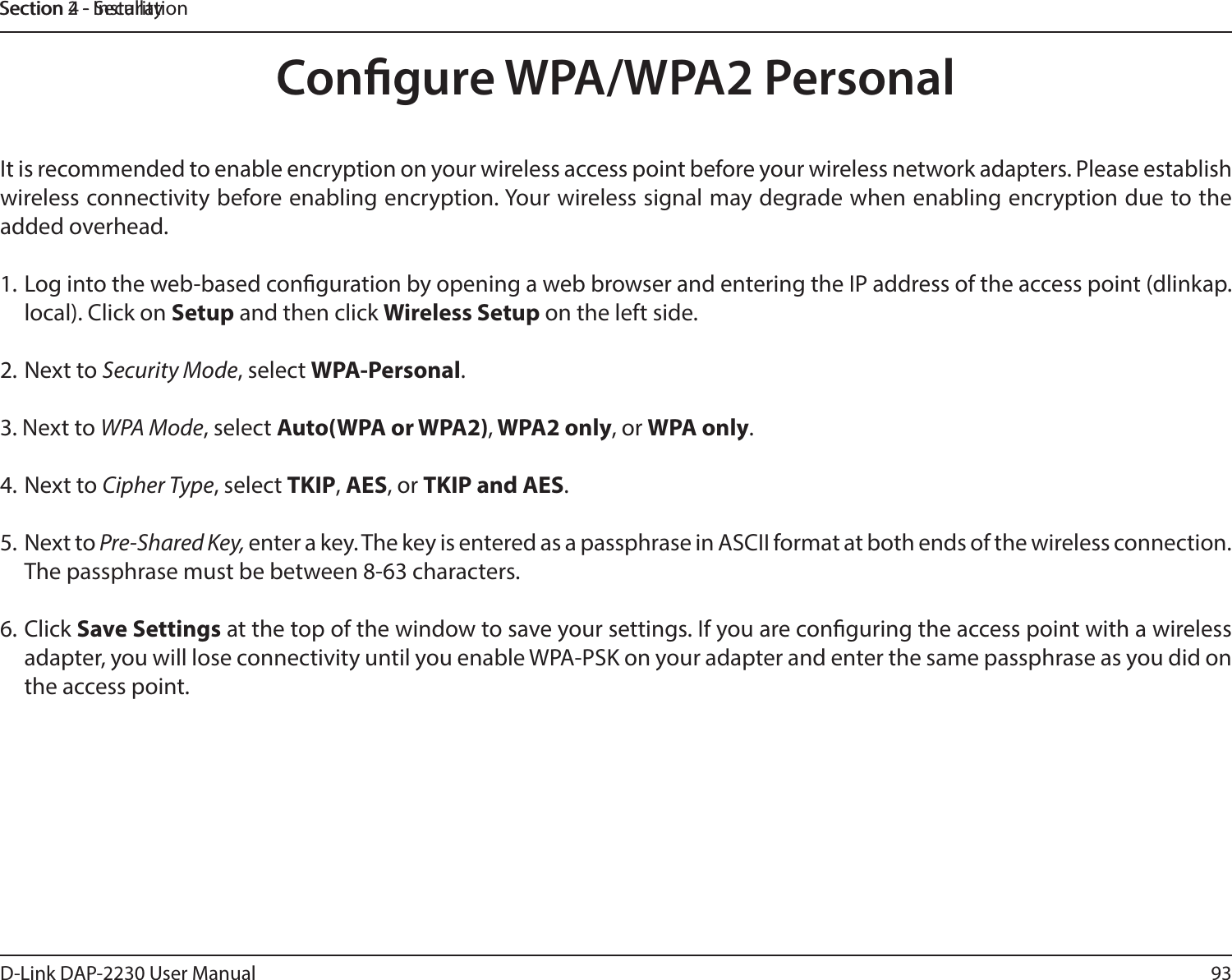 93D-Link DAP-2230 User ManualSection 2 - InstallationSection 4 - SecurityCongure WPA/WPA2 PersonalIt is recommended to enable encryption on your wireless access point before your wireless network adapters. Please establish wireless connectivity before enabling encryption. Your wireless signal may degrade when enabling encryption due to the added overhead.1. Log into the web-based conguration by opening a web browser and entering the IP address of the access point (dlinkap.local). Click on Setup and then click Wireless Setup on the left side.2. Next to Security Mode, select WPA-Personal.3. Next to WPA Mode, select Auto(WPA or WPA2), WPA2 only, or WPA only.4. Next to Cipher Type, select TKIP, AES, or TKIP and AES.5.  Next to Pre-Shared Key, enter a key. The key is entered as a passphrase in ASCII format at both ends of the wireless connection. The passphrase must be between 8-63 characters. 6. Click Save Settings at the top of the window to save your settings. If you are conguring the access point with a wireless adapter, you will lose connectivity until you enable WPA-PSK on your adapter and enter the same passphrase as you did on the access point.