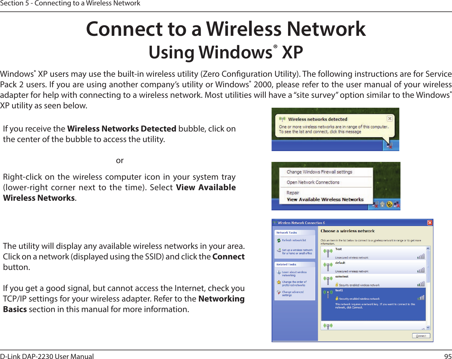 95D-Link DAP-2230 User ManualSection 5 - Connecting to a Wireless NetworkConnect to a Wireless NetworkUsing Windows® XPWindows® XP users may use the built-in wireless utility (Zero Conguration Utility). The following instructions are for Service Pack 2 users. If you are using another company’s utility or Windows® 2000, please refer to the user manual of your wireless adapter for help with connecting to a wireless network. Most utilities will have a “site survey” option similar to the Windows® XP utility as seen below.Right-click on the wireless computer icon in your system tray (lower-right corner next to the time). Select View Available Wireless Networks.If you receive the Wireless Networks Detected bubble, click on the center of the bubble to access the utility.     orThe utility will display any available wireless networks in your area. Click on a network (displayed using the SSID) and click the Connect button.If you get a good signal, but cannot access the Internet, check you TCP/IP settings for your wireless adapter. Refer to the Networking Basics section in this manual for more information.